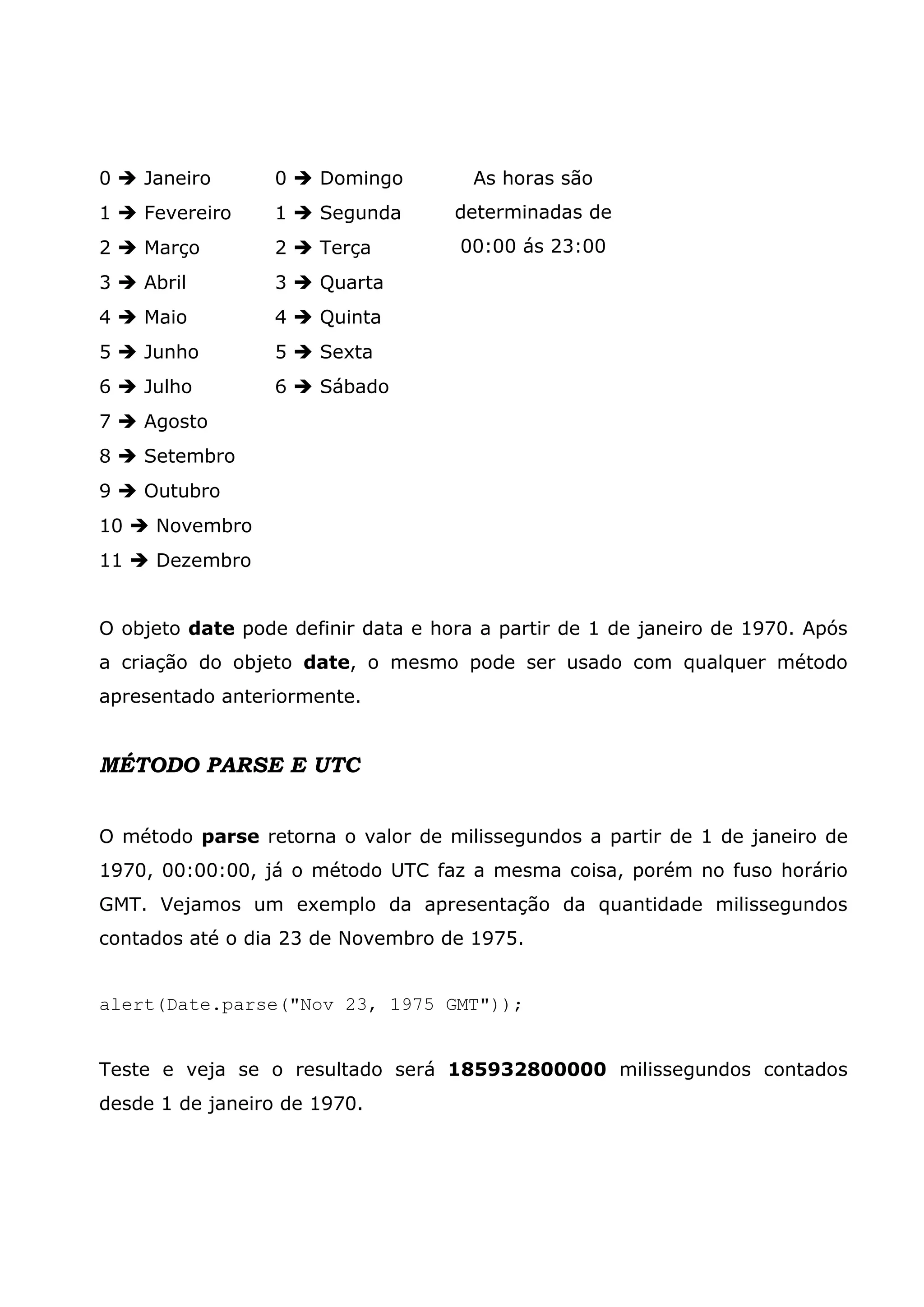 0 Janeiro 0 Domingo 1 Fevereiro 1 Segunda 2 Março 2 Terça 3 Abril 3 Quarta 4 Maio 4 Quinta 5 Junho 5 Sexta 6 Julho 6 Sábado 7 Agosto 8 Setembro 9 Outubro 10 Novembro 11 Dezembro As horas são determinadas de 00:00 ás 23:00 O objeto date pode definir data e hora a partir de 1 de janeiro de 1970. Após a criação do objeto date, o mesmo pode ser usado com qualquer método apresentado anteriormente. MÉTODO PARSE E UTC O método parse retorna o valor de milissegundos a partir de 1 de janeiro de 1970, 00:00:00, já o método UTC faz a mesma coisa, porém no fuso horário GMT. Vejamos um exemplo da apresentação da quantidade milissegundos contados até o dia 23 de Novembro de 1975. alert(Date.parse("Nov 23, 1975 GMT")); Teste e veja se o resultado será 185932800000 milissegundos contados desde 1 de janeiro de 1970. 