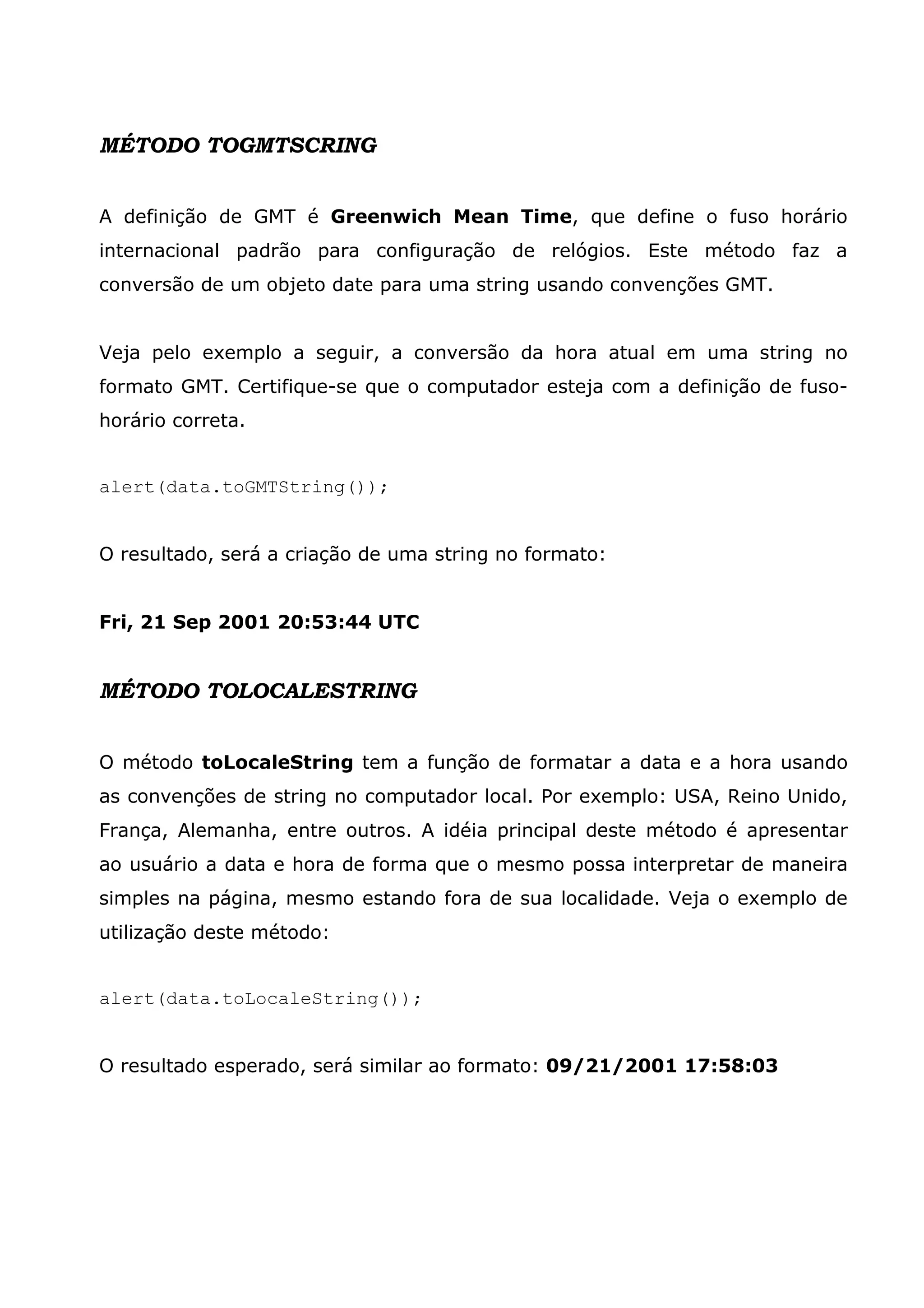 MÉTODO TOGMTSCRING A definição de GMT é Greenwich Mean Time, que define o fuso horário internacional padrão para configuração de relógios. Este método faz a conversão de um objeto date para uma string usando convenções GMT. Veja pelo exemplo a seguir, a conversão da hora atual em uma string no formato GMT. Certifique-se que o computador esteja com a definição de fuso- horário correta. alert(data.toGMTString()); O resultado, será a criação de uma string no formato: Fri, 21 Sep 2001 20:53:44 UTC MÉTODO TOLOCALESTRING O método toLocaleString tem a função de formatar a data e a hora usando as convenções de string no computador local. Por exemplo: USA, Reino Unido, França, Alemanha, entre outros. A idéia principal deste método é apresentar ao usuário a data e hora de forma que o mesmo possa interpretar de maneira simples na página, mesmo estando fora de sua localidade. Veja o exemplo de utilização deste método: alert(data.toLocaleString()); O resultado esperado, será similar ao formato: 09/21/2001 17:58:03 