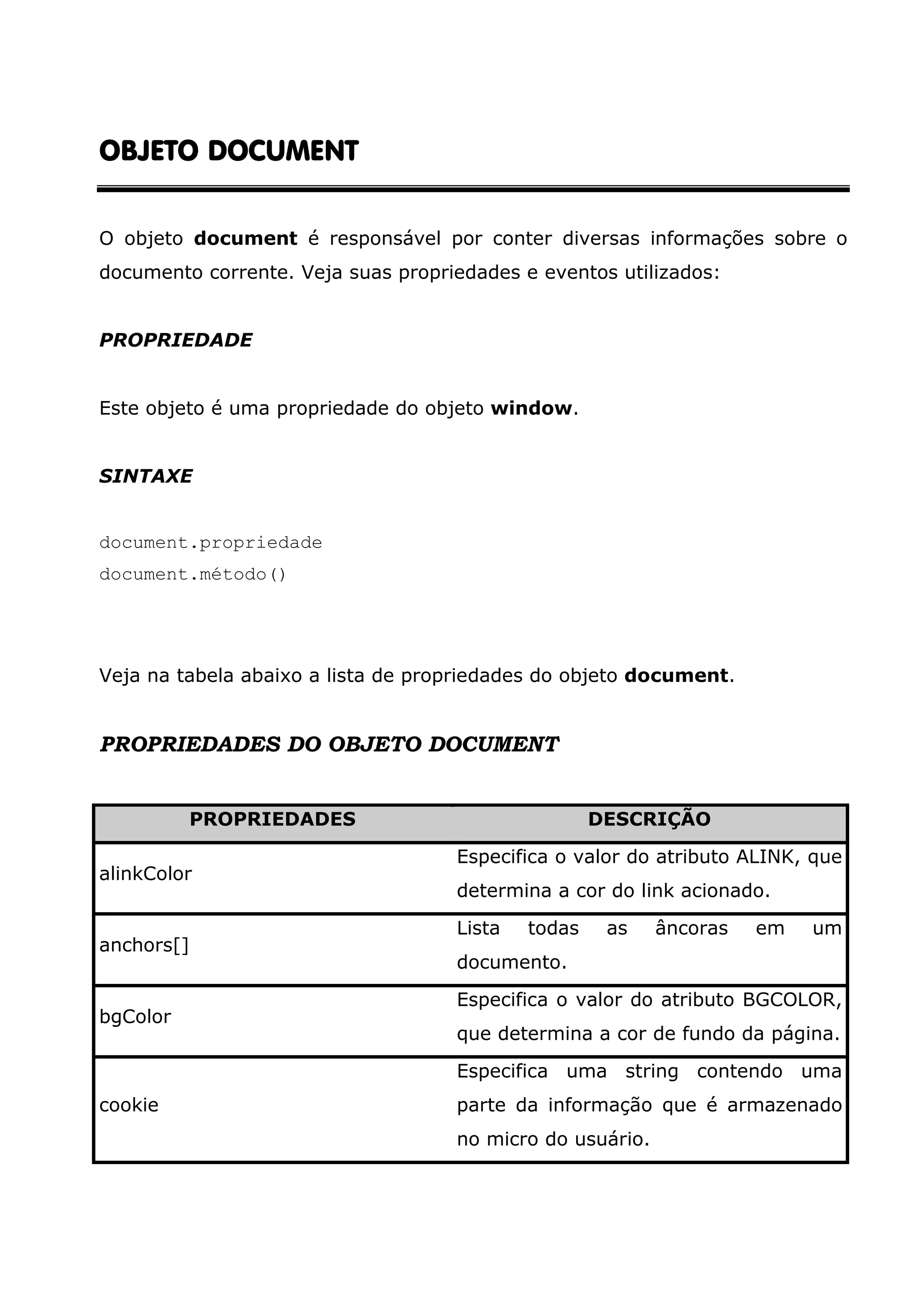 OBJETO DOCUMENTOBJETO DOCUMENTOBJETO DOCUMENTOBJETO DOCUMENT O objeto document é responsável por conter diversas informações sobre o documento corrente. Veja suas propriedades e eventos utilizados: PROPRIEDADE Este objeto é uma propriedade do objeto window. SINTAXE document.propriedade document.método() Veja na tabela abaixo a lista de propriedades do objeto document. PROPRIEDADES DO OBJETO DOCUMENT PROPRIEDADES DESCRIÇÃO alinkColor Especifica o valor do atributo ALINK, que determina a cor do link acionado. anchors[] Lista todas as âncoras em um documento. bgColor Especifica o valor do atributo BGCOLOR, que determina a cor de fundo da página. cookie Especifica uma string contendo uma parte da informação que é armazenado no micro do usuário. 