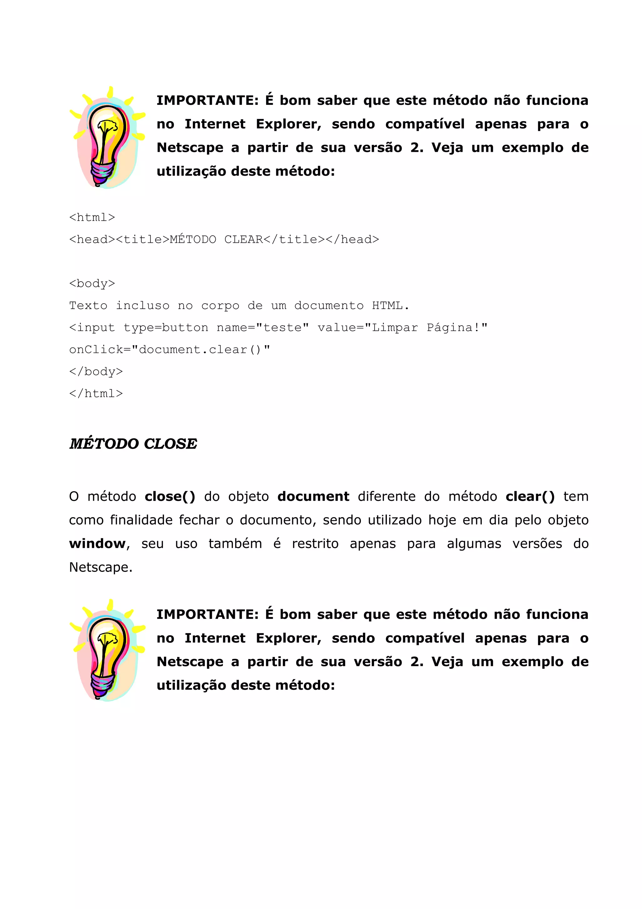 IMPORTANTE: É bom saber que este método não funciona no Internet Explorer, sendo compatível apenas para o Netscape a partir de sua versão 2. Veja um exemplo de utilização deste método: <html> <head><title>MÉTODO CLEAR</title></head> <body> Texto incluso no corpo de um documento HTML. <input type=button name="teste" value="Limpar Página!" onClick="document.clear()" </body> </html> MÉTODO CLOSE O método close() do objeto document diferente do método clear() tem como finalidade fechar o documento, sendo utilizado hoje em dia pelo objeto window, seu uso também é restrito apenas para algumas versões do Netscape. IMPORTANTE: É bom saber que este método não funciona no Internet Explorer, sendo compatível apenas para o Netscape a partir de sua versão 2. Veja um exemplo de utilização deste método: 