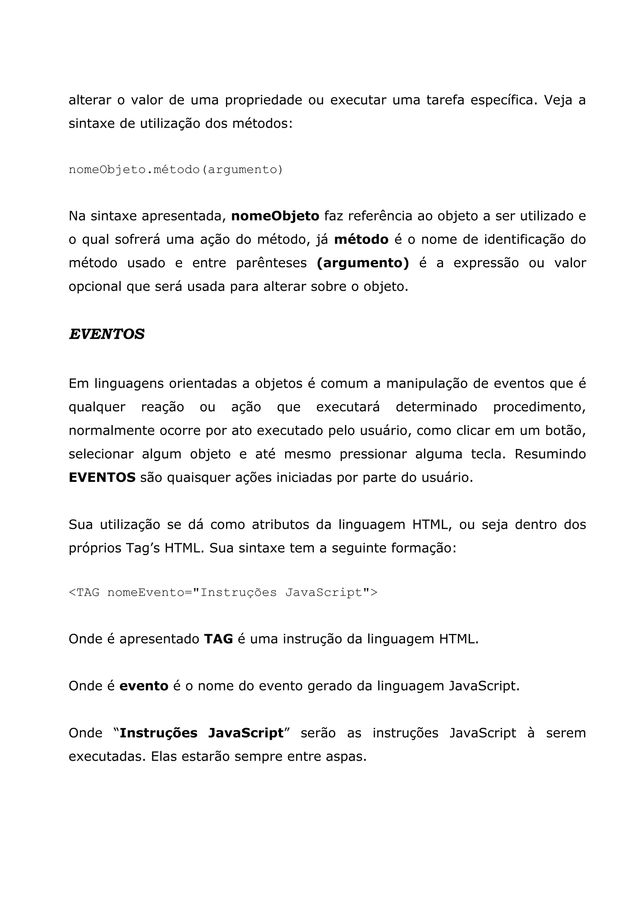 alterar o valor de uma propriedade ou executar uma tarefa específica. Veja a sintaxe de utilização dos métodos: nomeObjeto.método(argumento) Na sintaxe apresentada, nomeObjeto faz referência ao objeto a ser utilizado e o qual sofrerá uma ação do método, já método é o nome de identificação do método usado e entre parênteses (argumento) é a expressão ou valor opcional que será usada para alterar sobre o objeto. EVENTOS Em linguagens orientadas a objetos é comum a manipulação de eventos que é qualquer reação ou ação que executará determinado procedimento, normalmente ocorre por ato executado pelo usuário, como clicar em um botão, selecionar algum objeto e até mesmo pressionar alguma tecla. Resumindo EVENTOS são quaisquer ações iniciadas por parte do usuário. Sua utilização se dá como atributos da linguagem HTML, ou seja dentro dos próprios Tag’s HTML. Sua sintaxe tem a seguinte formação: <TAG nomeEvento="Instruções JavaScript"> Onde é apresentado TAG é uma instrução da linguagem HTML. Onde é evento é o nome do evento gerado da linguagem JavaScript. Onde “Instruções JavaScript” serão as instruções JavaScript à serem executadas. Elas estarão sempre entre aspas. 