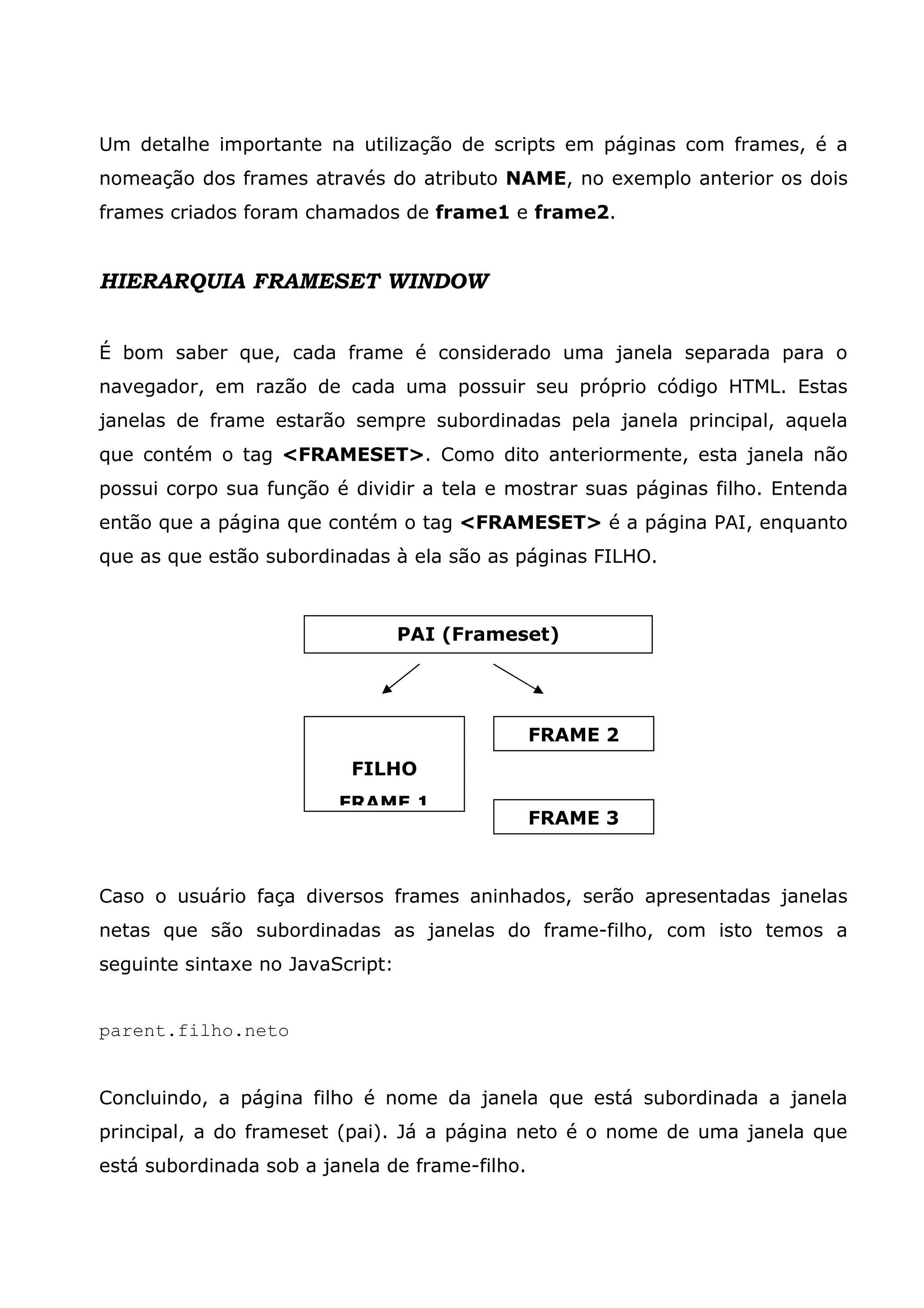Um detalhe importante na utilização de scripts em páginas com frames, é a nomeação dos frames através do atributo NAME, no exemplo anterior os dois frames criados foram chamados de frame1 e frame2. HIERARQUIA FRAMESET WINDOW É bom saber que, cada frame é considerado uma janela separada para o navegador, em razão de cada uma possuir seu próprio código HTML. Estas janelas de frame estarão sempre subordinadas pela janela principal, aquela que contém o tag <FRAMESET>. Como dito anteriormente, esta janela não possui corpo sua função é dividir a tela e mostrar suas páginas filho. Entenda então que a página que contém o tag <FRAMESET> é a página PAI, enquanto que as que estão subordinadas à ela são as páginas FILHO. Caso o usuário faça diversos frames aninhados, serão apresentadas janelas netas que são subordinadas as janelas do frame-filho, com isto temos a seguinte sintaxe no JavaScript: parent.filho.neto Concluindo, a página filho é nome da janela que está subordinada a janela principal, a do frameset (pai). Já a página neto é o nome de uma janela que está subordinada sob a janela de frame-filho. PAI (Frameset) FILHO FRAME 1 FRAME 2 FRAME 3 