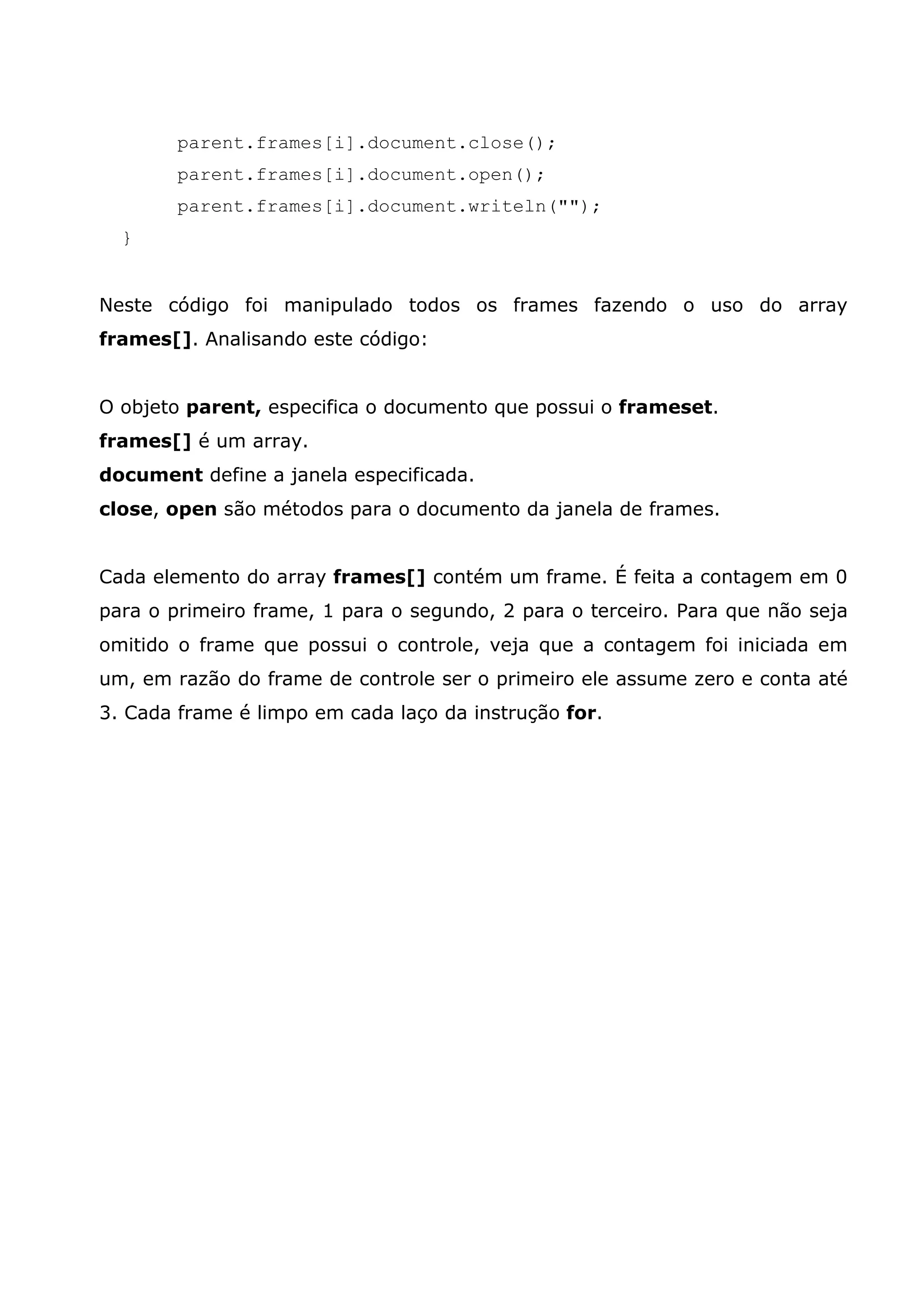parent.frames[i].document.close(); parent.frames[i].document.open(); parent.frames[i].document.writeln(""); } Neste código foi manipulado todos os frames fazendo o uso do array frames[]. Analisando este código: O objeto parent, especifica o documento que possui o frameset. frames[] é um array. document define a janela especificada. close, open são métodos para o documento da janela de frames. Cada elemento do array frames[] contém um frame. É feita a contagem em 0 para o primeiro frame, 1 para o segundo, 2 para o terceiro. Para que não seja omitido o frame que possui o controle, veja que a contagem foi iniciada em um, em razão do frame de controle ser o primeiro ele assume zero e conta até 3. Cada frame é limpo em cada laço da instrução for. 