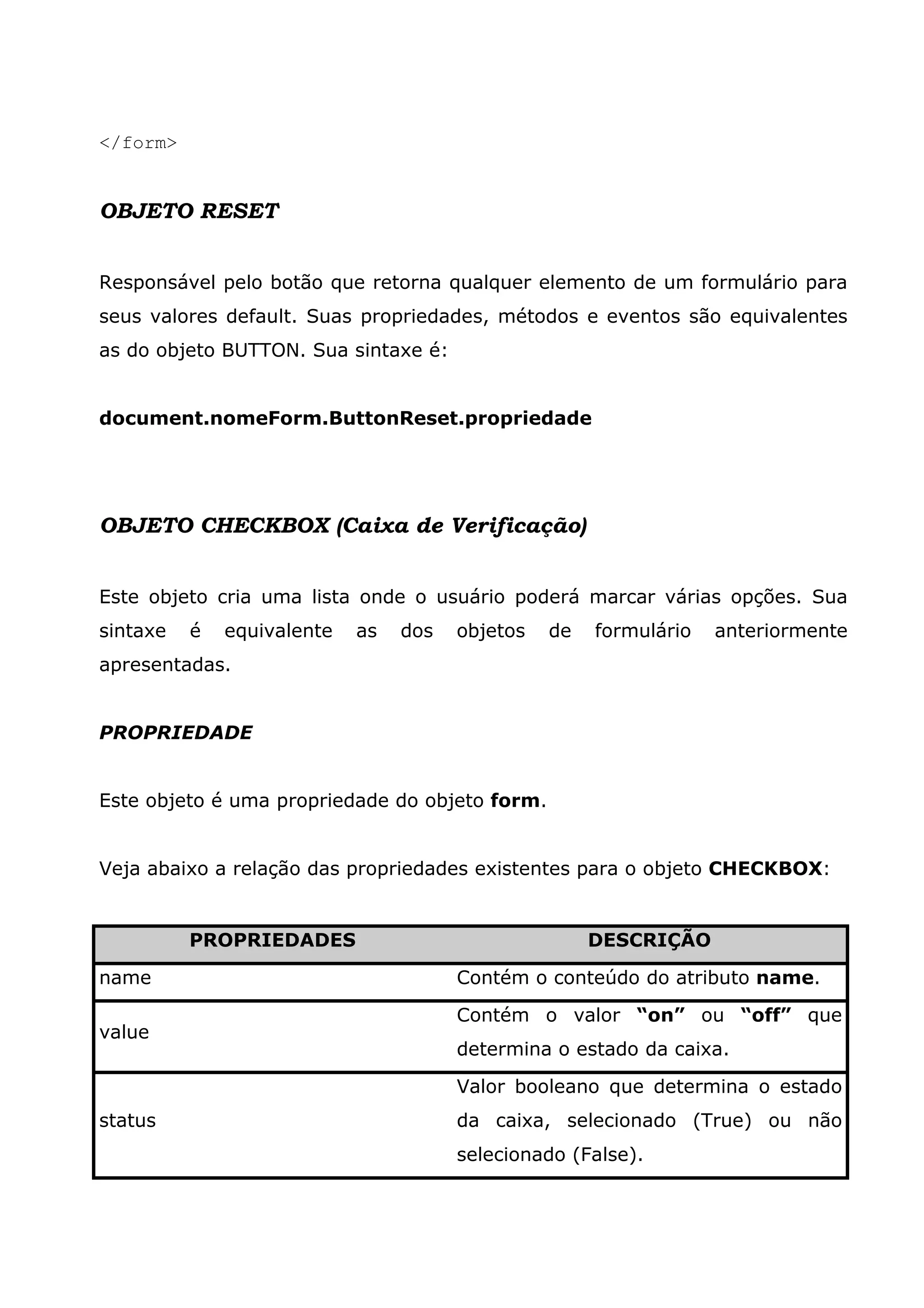 </form> OBJETO RESET Responsável pelo botão que retorna qualquer elemento de um formulário para seus valores default. Suas propriedades, métodos e eventos são equivalentes as do objeto BUTTON. Sua sintaxe é: document.nomeForm.ButtonReset.propriedade OBJETO CHECKBOX (Caixa de Verificação) Este objeto cria uma lista onde o usuário poderá marcar várias opções. Sua sintaxe é equivalente as dos objetos de formulário anteriormente apresentadas. PROPRIEDADE Este objeto é uma propriedade do objeto form. Veja abaixo a relação das propriedades existentes para o objeto CHECKBOX: PROPRIEDADES DESCRIÇÃO name Contém o conteúdo do atributo name. value Contém o valor “on” ou “off” que determina o estado da caixa. status Valor booleano que determina o estado da caixa, selecionado (True) ou não selecionado (False). 