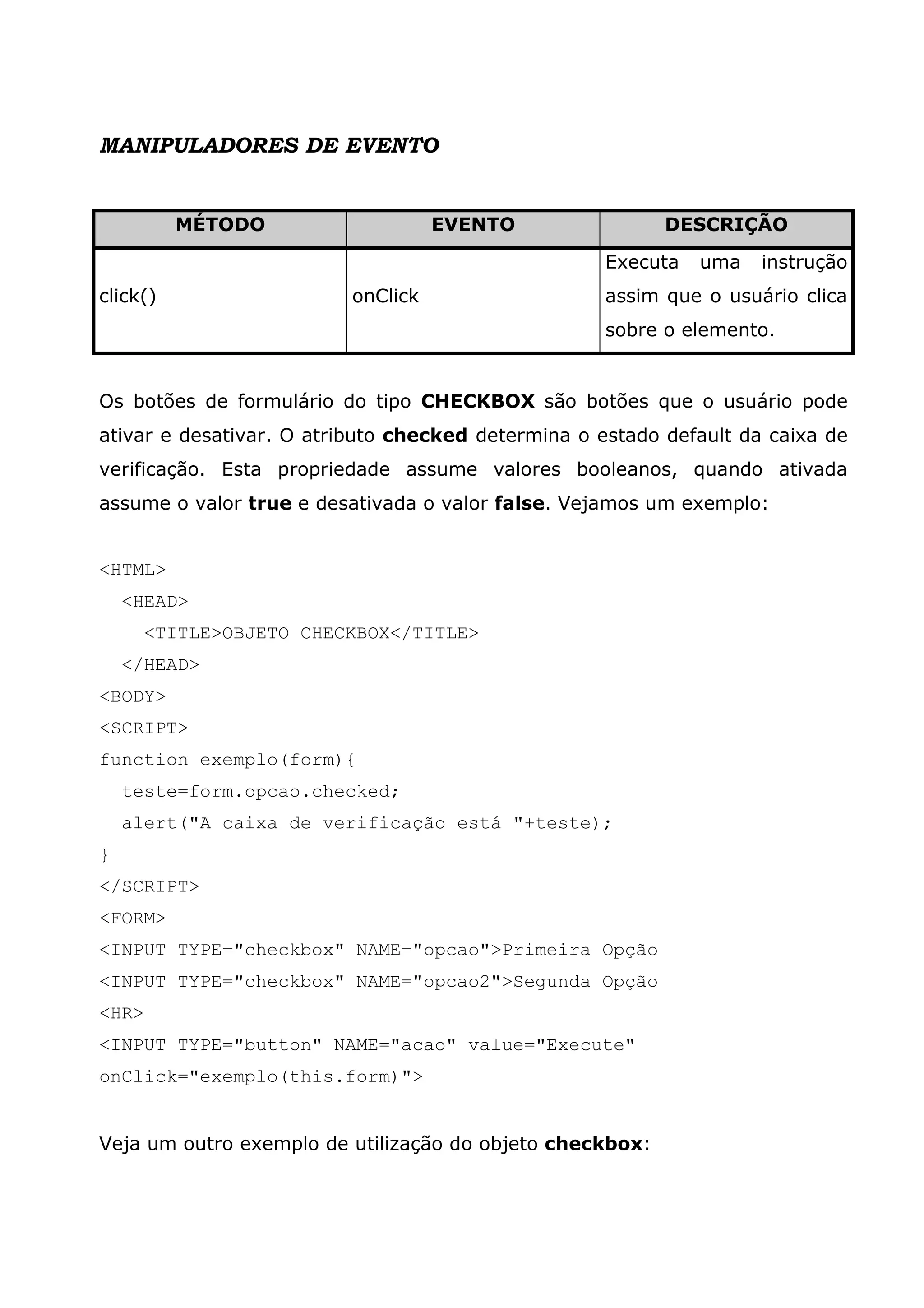 MANIPULADORES DE EVENTO MÉTODO EVENTO DESCRIÇÃO click() onClick Executa uma instrução assim que o usuário clica sobre o elemento. Os botões de formulário do tipo CHECKBOX são botões que o usuário pode ativar e desativar. O atributo checked determina o estado default da caixa de verificação. Esta propriedade assume valores booleanos, quando ativada assume o valor true e desativada o valor false. Vejamos um exemplo: <HTML> <HEAD> <TITLE>OBJETO CHECKBOX</TITLE> </HEAD> <BODY> <SCRIPT> function exemplo(form){ teste=form.opcao.checked; alert("A caixa de verificação está "+teste); } </SCRIPT> <FORM> <INPUT TYPE="checkbox" NAME="opcao">Primeira Opção <INPUT TYPE="checkbox" NAME="opcao2">Segunda Opção <HR> <INPUT TYPE="button" NAME="acao" value="Execute" onClick="exemplo(this.form)"> Veja um outro exemplo de utilização do objeto checkbox: 