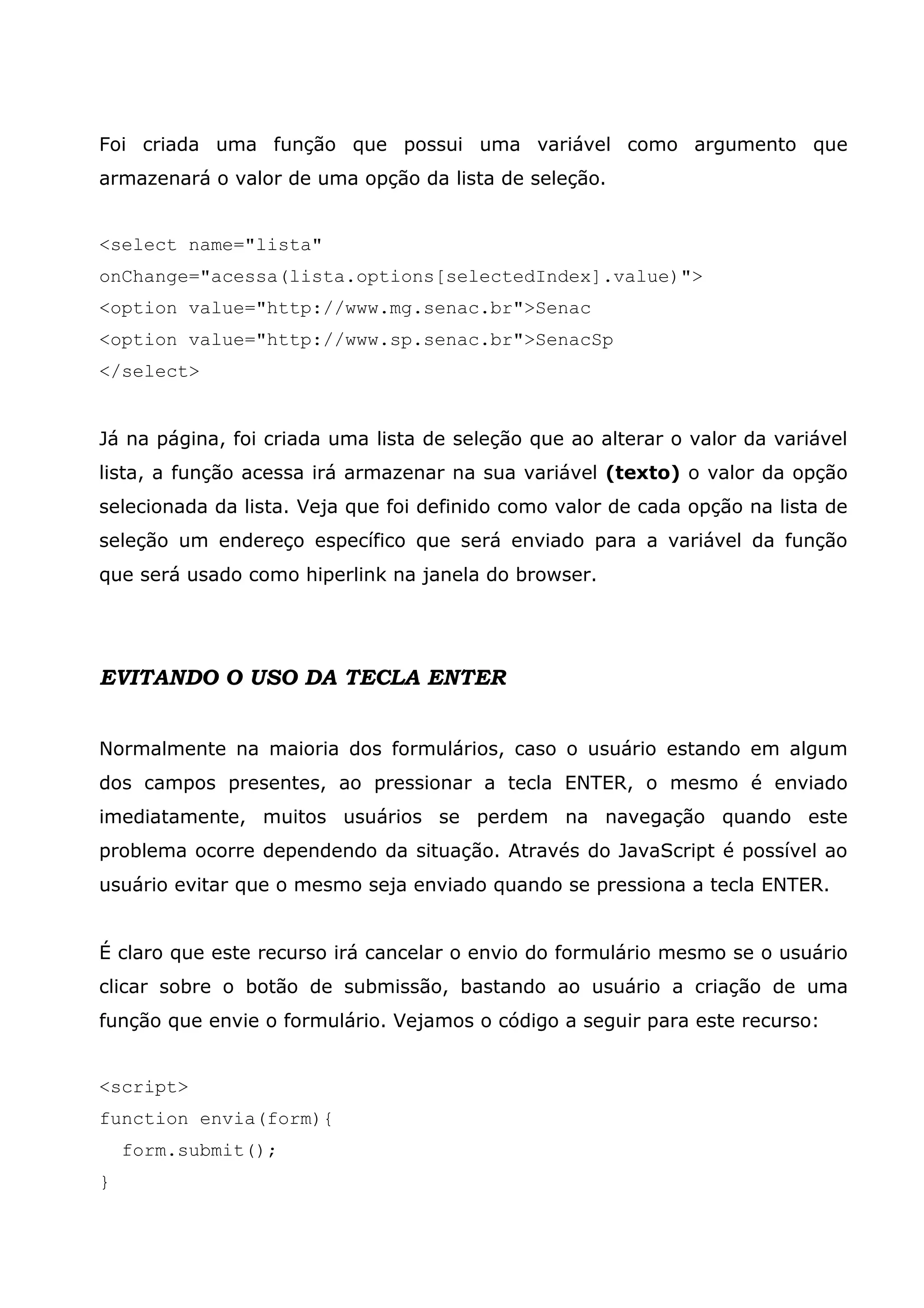 Foi criada uma função que possui uma variável como argumento que armazenará o valor de uma opção da lista de seleção. <select name="lista" onChange="acessa(lista.options[selectedIndex].value)"> <option value="http://www.mg.senac.br">Senac <option value="http://www.sp.senac.br">SenacSp </select> Já na página, foi criada uma lista de seleção que ao alterar o valor da variável lista, a função acessa irá armazenar na sua variável (texto) o valor da opção selecionada da lista. Veja que foi definido como valor de cada opção na lista de seleção um endereço específico que será enviado para a variável da função que será usado como hiperlink na janela do browser. EVITANDO O USO DA TECLA ENTER Normalmente na maioria dos formulários, caso o usuário estando em algum dos campos presentes, ao pressionar a tecla ENTER, o mesmo é enviado imediatamente, muitos usuários se perdem na navegação quando este problema ocorre dependendo da situação. Através do JavaScript é possível ao usuário evitar que o mesmo seja enviado quando se pressiona a tecla ENTER. É claro que este recurso irá cancelar o envio do formulário mesmo se o usuário clicar sobre o botão de submissão, bastando ao usuário a criação de uma função que envie o formulário. Vejamos o código a seguir para este recurso: <script> function envia(form){ form.submit(); } 