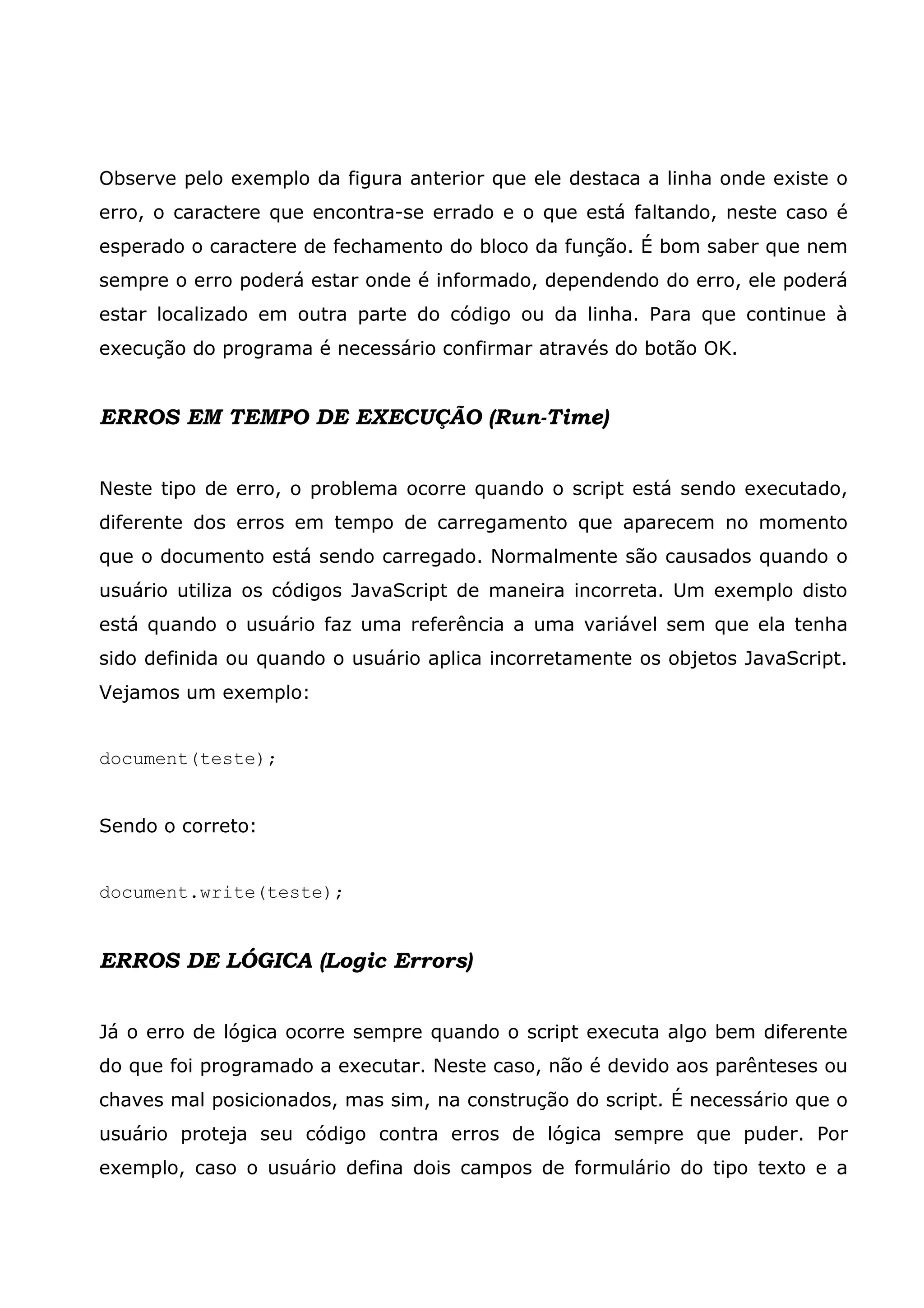 Observe pelo exemplo da figura anterior que ele destaca a linha onde existe o erro, o caractere que encontra-se errado e o que está faltando, neste caso é esperado o caractere de fechamento do bloco da função. É bom saber que nem sempre o erro poderá estar onde é informado, dependendo do erro, ele poderá estar localizado em outra parte do código ou da linha. Para que continue à execução do programa é necessário confirmar através do botão OK. ERROS EM TEMPO DE EXECUÇÃO (Run-Time) Neste tipo de erro, o problema ocorre quando o script está sendo executado, diferente dos erros em tempo de carregamento que aparecem no momento que o documento está sendo carregado. Normalmente são causados quando o usuário utiliza os códigos JavaScript de maneira incorreta. Um exemplo disto está quando o usuário faz uma referência a uma variável sem que ela tenha sido definida ou quando o usuário aplica incorretamente os objetos JavaScript. Vejamos um exemplo: document(teste); Sendo o correto: document.write(teste); ERROS DE LÓGICA (Logic Errors) Já o erro de lógica ocorre sempre quando o script executa algo bem diferente do que foi programado a executar. Neste caso, não é devido aos parênteses ou chaves mal posicionados, mas sim, na construção do script. É necessário que o usuário proteja seu código contra erros de lógica sempre que puder. Por exemplo, caso o usuário defina dois campos de formulário do tipo texto e a 