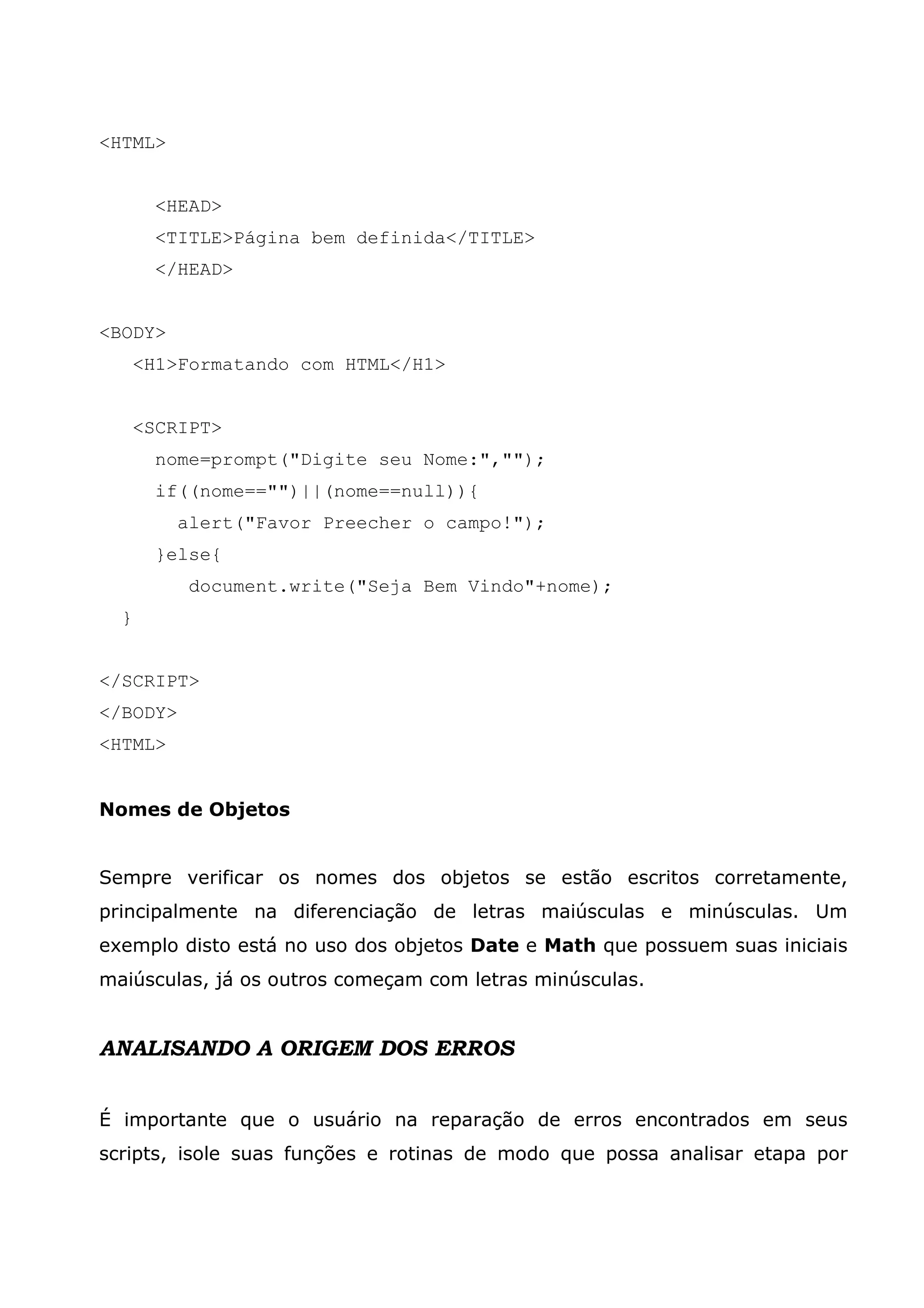 <HTML> <HEAD> <TITLE>Página bem definida</TITLE> </HEAD> <BODY> <H1>Formatando com HTML</H1> <SCRIPT> nome=prompt("Digite seu Nome:",""); if((nome=="")||(nome==null)){ alert("Favor Preecher o campo!"); }else{ document.write("Seja Bem Vindo"+nome); } </SCRIPT> </BODY> <HTML> Nomes de Objetos Sempre verificar os nomes dos objetos se estão escritos corretamente, principalmente na diferenciação de letras maiúsculas e minúsculas. Um exemplo disto está no uso dos objetos Date e Math que possuem suas iniciais maiúsculas, já os outros começam com letras minúsculas. ANALISANDO A ORIGEM DOS ERROS É importante que o usuário na reparação de erros encontrados em seus scripts, isole suas funções e rotinas de modo que possa analisar etapa por 