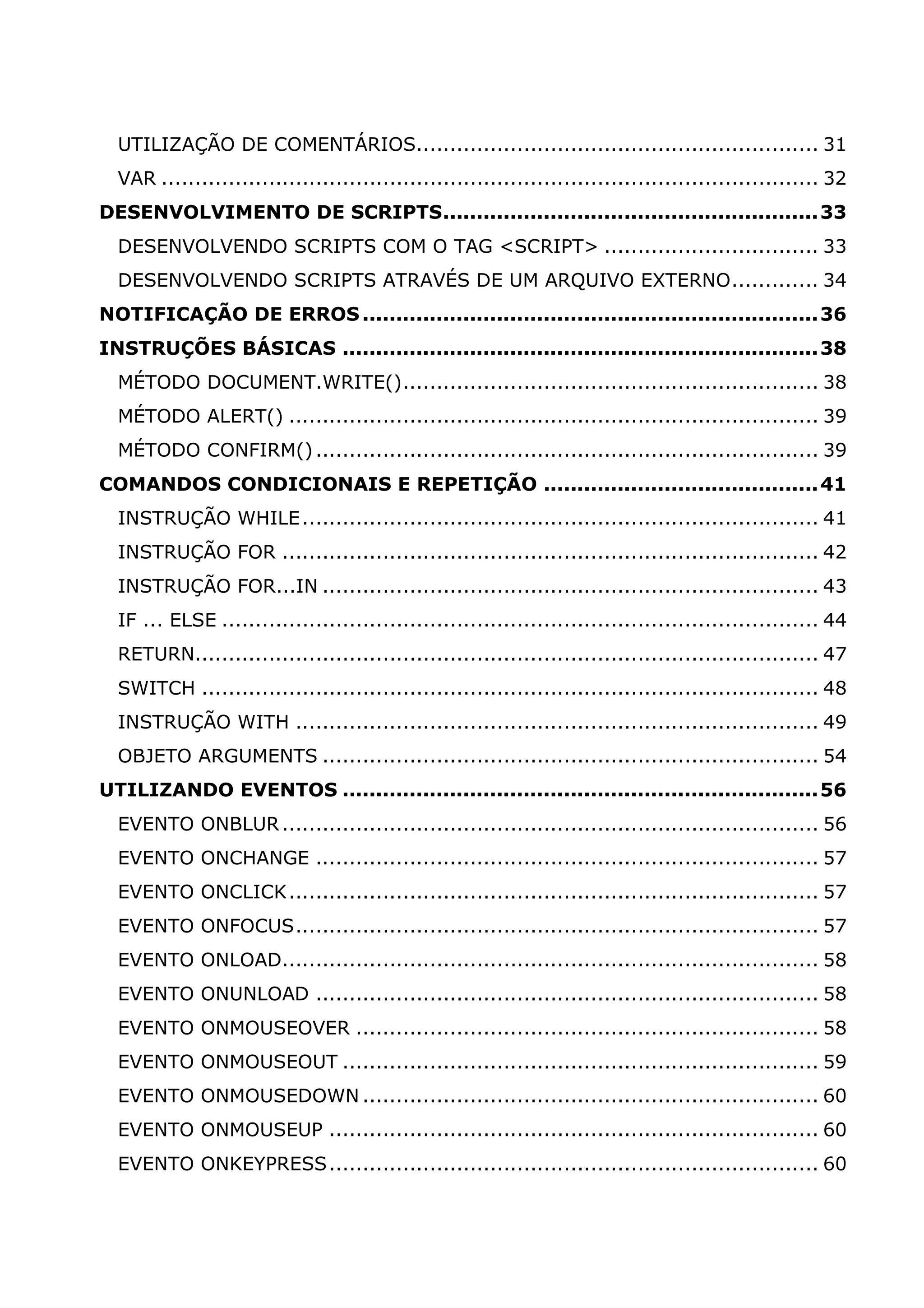 UTILIZAÇÃO DE COMENTÁRIOS............................................................ 31 VAR .................................................................................................. 32 DESENVOLVIMENTO DE SCRIPTS........................................................33 DESENVOLVENDO SCRIPTS COM O TAG <SCRIPT> ................................ 33 DESENVOLVENDO SCRIPTS ATRAVÉS DE UM ARQUIVO EXTERNO............. 34 NOTIFICAÇÃO DE ERROS....................................................................36 INSTRUÇÕES BÁSICAS .......................................................................38 MÉTODO DOCUMENT.WRITE().............................................................. 38 MÉTODO ALERT() ............................................................................... 39 MÉTODO CONFIRM()........................................................................... 39 COMANDOS CONDICIONAIS E REPETIÇÃO .........................................41 INSTRUÇÃO WHILE............................................................................. 41 INSTRUÇÃO FOR ................................................................................ 42 INSTRUÇÃO FOR...IN .......................................................................... 43 IF ... ELSE ......................................................................................... 44 RETURN............................................................................................. 47 SWITCH ............................................................................................ 48 INSTRUÇÃO WITH .............................................................................. 49 OBJETO ARGUMENTS .......................................................................... 54 UTILIZANDO EVENTOS .......................................................................56 EVENTO ONBLUR................................................................................ 56 EVENTO ONCHANGE ........................................................................... 57 EVENTO ONCLICK............................................................................... 57 EVENTO ONFOCUS.............................................................................. 57 EVENTO ONLOAD................................................................................ 58 EVENTO ONUNLOAD ........................................................................... 58 EVENTO ONMOUSEOVER ..................................................................... 58 EVENTO ONMOUSEOUT ....................................................................... 59 EVENTO ONMOUSEDOWN .................................................................... 60 EVENTO ONMOUSEUP ......................................................................... 60 EVENTO ONKEYPRESS......................................................................... 60 