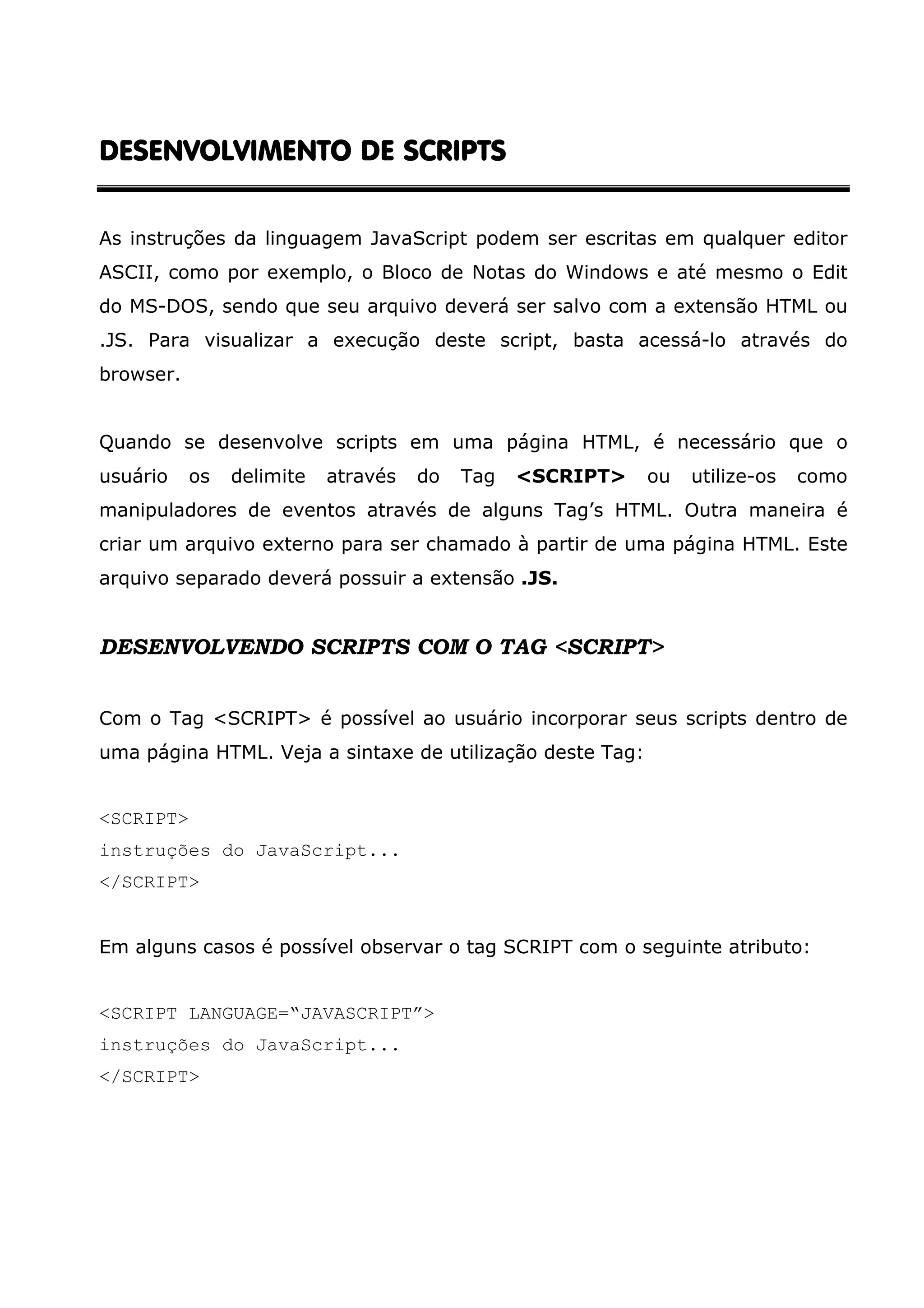 DESENVOLVIMENTO DE SCRIPTSDESENVOLVIMENTO DE SCRIPTSDESENVOLVIMENTO DE SCRIPTSDESENVOLVIMENTO DE SCRIPTS As instruções da linguagem JavaScript podem ser escritas em qualquer editor ASCII, como por exemplo, o Bloco de Notas do Windows e até mesmo o Edit do MS-DOS, sendo que seu arquivo deverá ser salvo com a extensão HTML ou .JS. Para visualizar a execução deste script, basta acessá-lo através do browser. Quando se desenvolve scripts em uma página HTML, é necessário que o usuário os delimite através do Tag <SCRIPT> ou utilize-os como manipuladores de eventos através de alguns Tag’s HTML. Outra maneira é criar um arquivo externo para ser chamado à partir de uma página HTML. Este arquivo separado deverá possuir a extensão .JS. DESENVOLVENDO SCRIPTS COM O TAG <SCRIPT> Com o Tag <SCRIPT> é possível ao usuário incorporar seus scripts dentro de uma página HTML. Veja a sintaxe de utilização deste Tag: <SCRIPT> instruções do JavaScript... </SCRIPT> Em alguns casos é possível observar o tag SCRIPT com o seguinte atributo: <SCRIPT LANGUAGE=“JAVASCRIPT”> instruções do JavaScript... </SCRIPT> 
