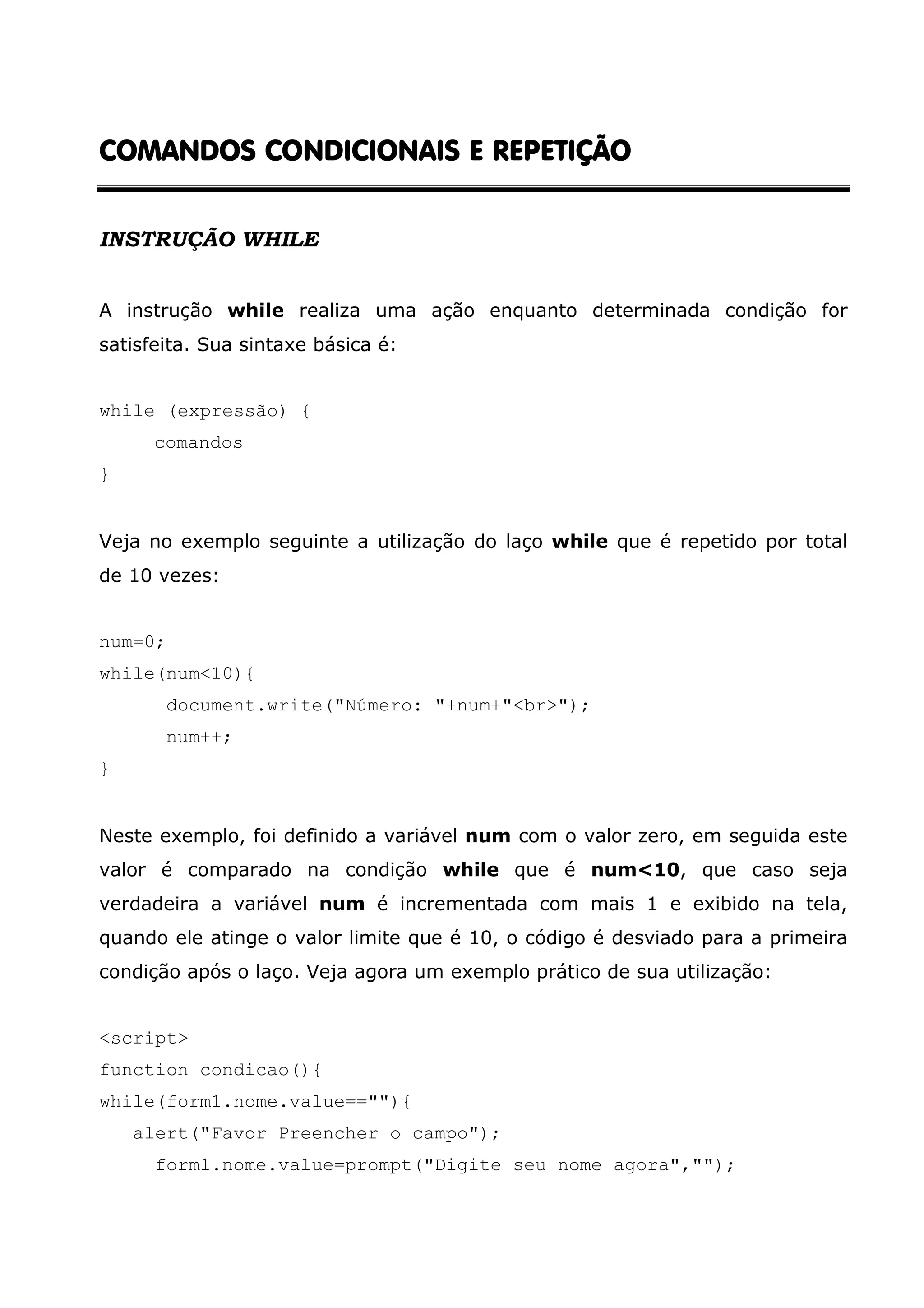 COMANDOS CONDICIONAIS E REPETIÇÃOCOMANDOS CONDICIONAIS E REPETIÇÃOCOMANDOS CONDICIONAIS E REPETIÇÃOCOMANDOS CONDICIONAIS E REPETIÇÃO INSTRUÇÃO WHILE A instrução while realiza uma ação enquanto determinada condição for satisfeita. Sua sintaxe básica é: while (expressão) { comandos } Veja no exemplo seguinte a utilização do laço while que é repetido por total de 10 vezes: num=0; while(num<10){ document.write("Número: "+num+"<br>"); num++; } Neste exemplo, foi definido a variável num com o valor zero, em seguida este valor é comparado na condição while que é num<10, que caso seja verdadeira a variável num é incrementada com mais 1 e exibido na tela, quando ele atinge o valor limite que é 10, o código é desviado para a primeira condição após o laço. Veja agora um exemplo prático de sua utilização: <script> function condicao(){ while(form1.nome.value==""){ alert("Favor Preencher o campo"); form1.nome.value=prompt("Digite seu nome agora",""); 
