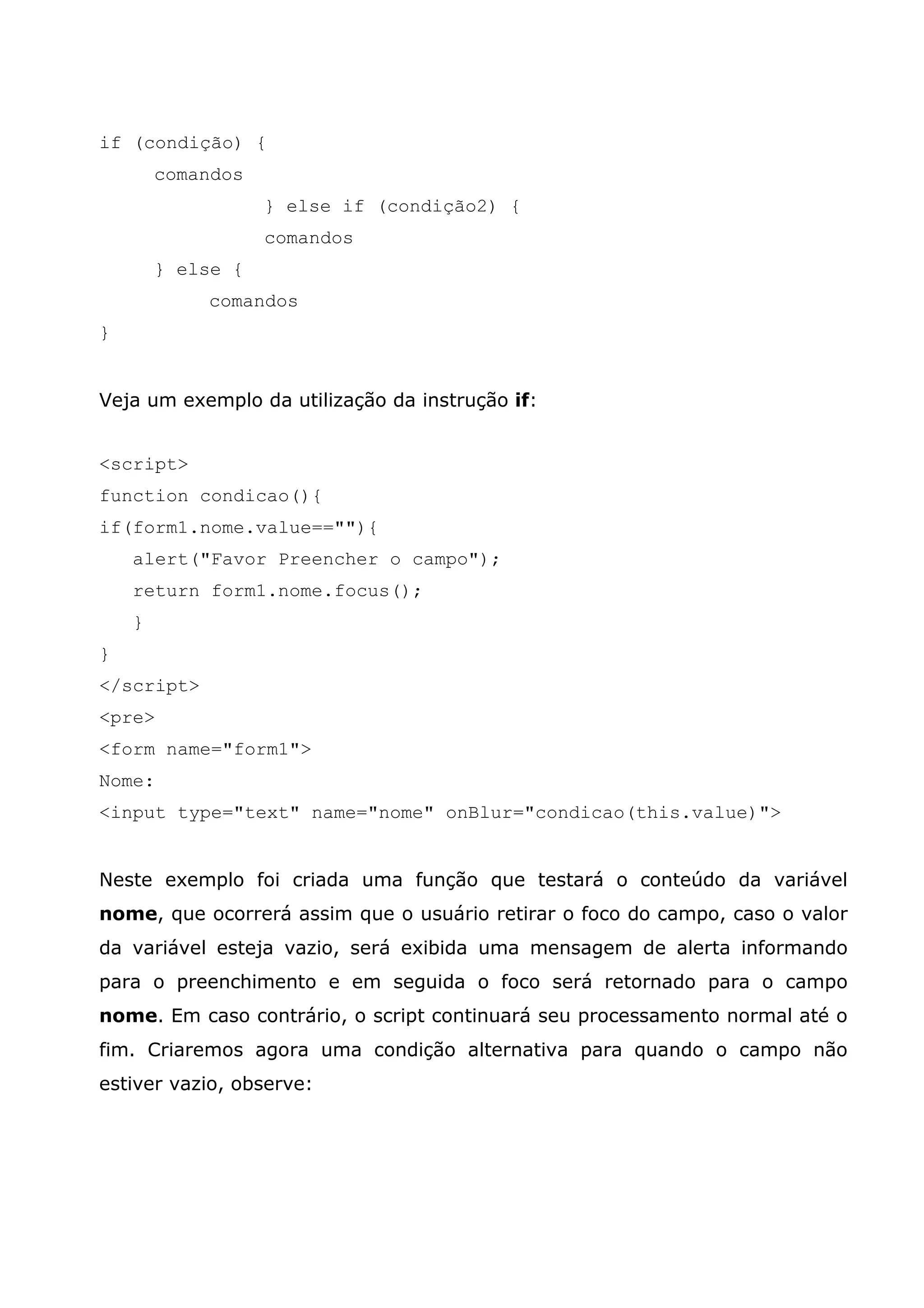 if (condição) { comandos } else if (condição2) { comandos } else { comandos } Veja um exemplo da utilização da instrução if: <script> function condicao(){ if(form1.nome.value==""){ alert("Favor Preencher o campo"); return form1.nome.focus(); } } </script> <pre> <form name="form1"> Nome: <input type="text" name="nome" onBlur="condicao(this.value)"> Neste exemplo foi criada uma função que testará o conteúdo da variável nome, que ocorrerá assim que o usuário retirar o foco do campo, caso o valor da variável esteja vazio, será exibida uma mensagem de alerta informando para o preenchimento e em seguida o foco será retornado para o campo nome. Em caso contrário, o script continuará seu processamento normal até o fim. Criaremos agora uma condição alternativa para quando o campo não estiver vazio, observe: 