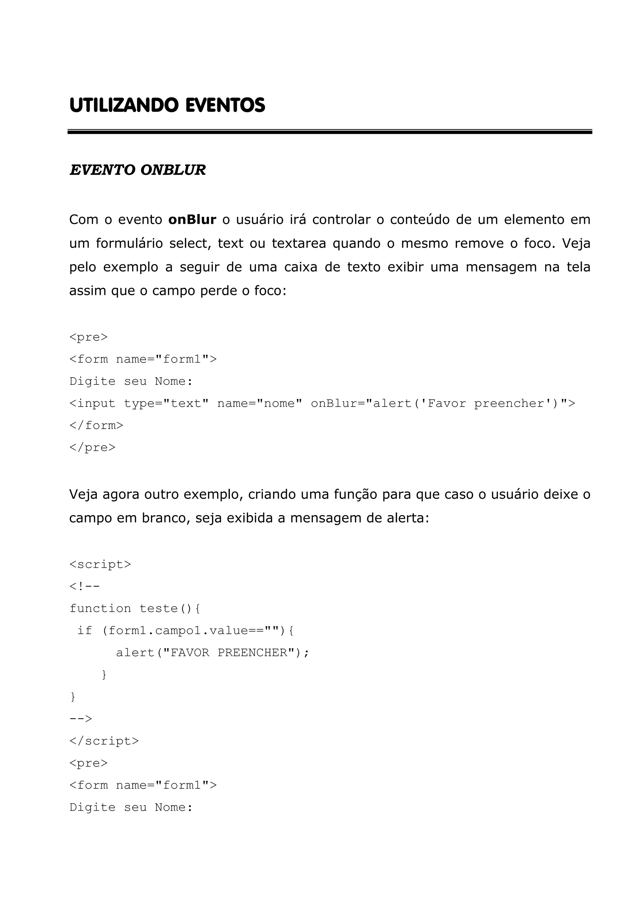 UTILIZANDOUTILIZANDOUTILIZANDOUTILIZANDO EVENTOSEVENTOSEVENTOSEVENTOS EVENTO ONBLUR Com o evento onBlur o usuário irá controlar o conteúdo de um elemento em um formulário select, text ou textarea quando o mesmo remove o foco. Veja pelo exemplo a seguir de uma caixa de texto exibir uma mensagem na tela assim que o campo perde o foco: <pre> <form name="form1"> Digite seu Nome: <input type="text" name="nome" onBlur="alert('Favor preencher')"> </form> </pre> Veja agora outro exemplo, criando uma função para que caso o usuário deixe o campo em branco, seja exibida a mensagem de alerta: <script> <!-- function teste(){ if (form1.campo1.value==""){ alert("FAVOR PREENCHER"); } } --> </script> <pre> <form name="form1"> Digite seu Nome: 