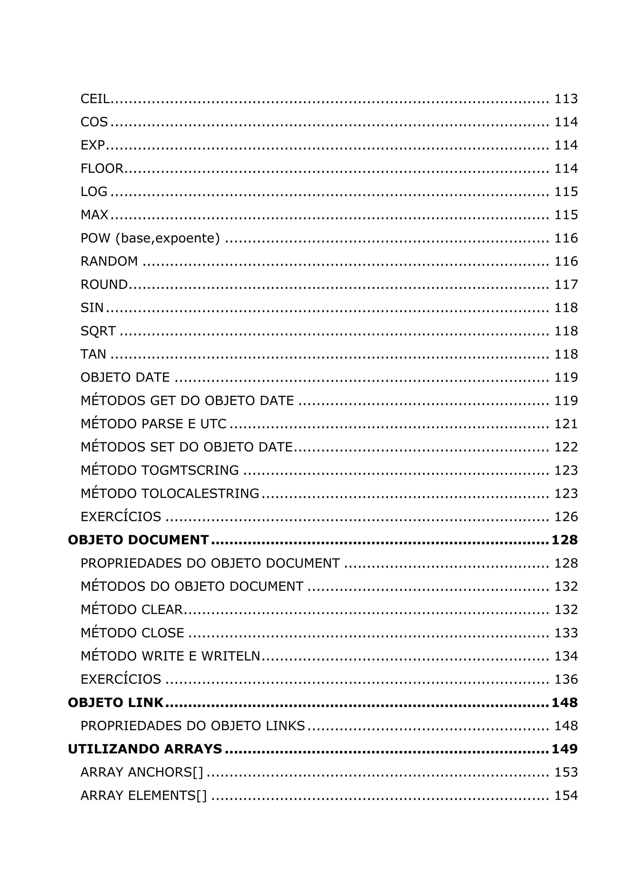 CEIL................................................................................................ 113 COS................................................................................................ 114 EXP................................................................................................. 114 FLOOR............................................................................................. 114 LOG ................................................................................................ 115 MAX................................................................................................ 115 POW (base,expoente) ....................................................................... 116 RANDOM ......................................................................................... 116 ROUND............................................................................................ 117 SIN................................................................................................. 118 SQRT .............................................................................................. 118 TAN ................................................................................................ 118 OBJETO DATE .................................................................................. 119 MÉTODOS GET DO OBJETO DATE ....................................................... 119 MÉTODO PARSE E UTC ...................................................................... 121 MÉTODOS SET DO OBJETO DATE........................................................ 122 MÉTODO TOGMTSCRING ................................................................... 123 MÉTODO TOLOCALESTRING............................................................... 123 EXERCÍCIOS .................................................................................... 126 OBJETO DOCUMENT..........................................................................128 PROPRIEDADES DO OBJETO DOCUMENT ............................................. 128 MÉTODOS DO OBJETO DOCUMENT ..................................................... 132 MÉTODO CLEAR................................................................................ 132 MÉTODO CLOSE ............................................................................... 133 MÉTODO WRITE E WRITELN............................................................... 134 EXERCÍCIOS .................................................................................... 136 OBJETO LINK....................................................................................148 PROPRIEDADES DO OBJETO LINKS..................................................... 148 UTILIZANDO ARRAYS .......................................................................149 ARRAY ANCHORS[] ........................................................................... 153 ARRAY ELEMENTS[] .......................................................................... 154 