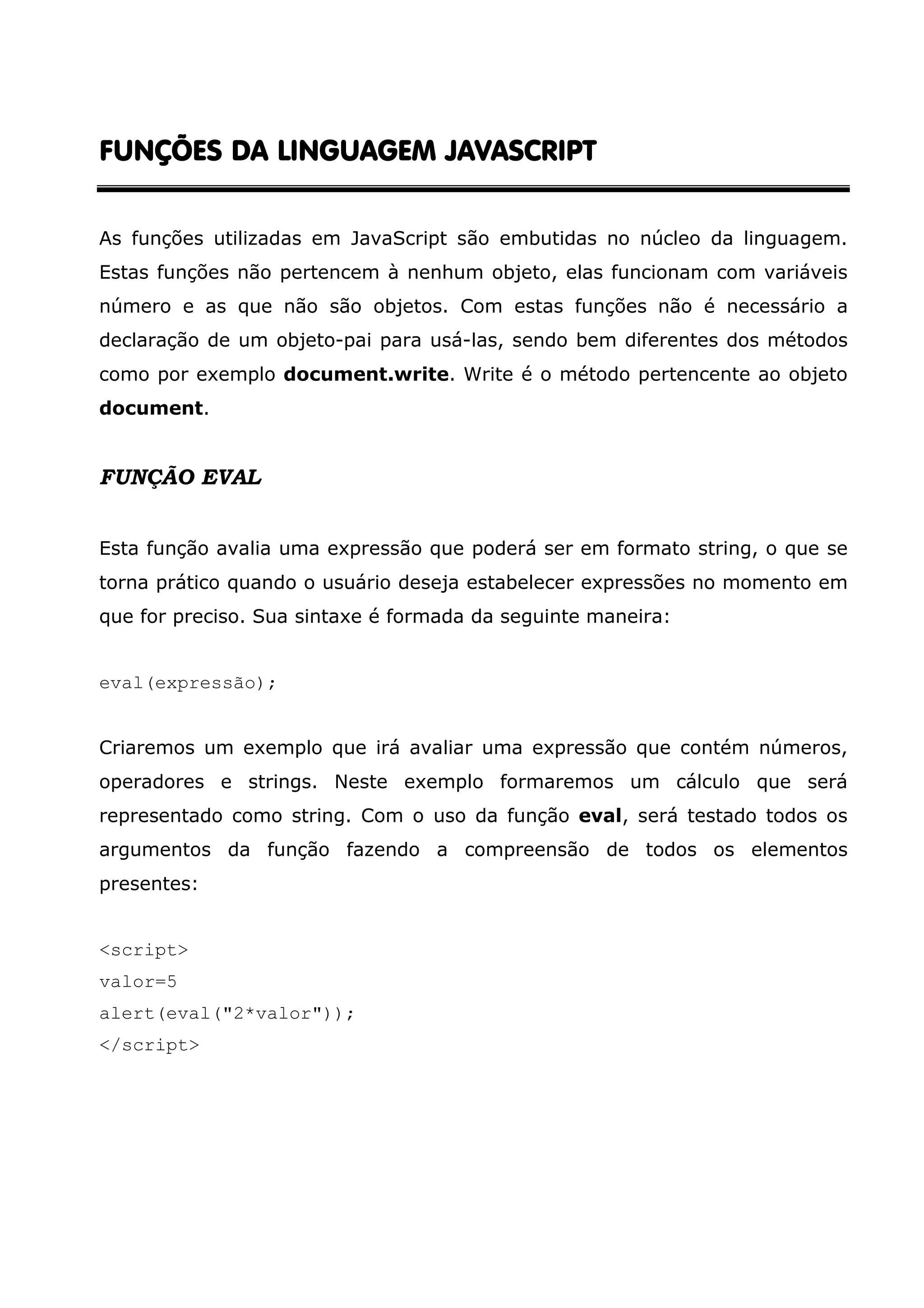 FUNÇÕES DA LINGUAGEM JAVASCRIPTFUNÇÕES DA LINGUAGEM JAVASCRIPTFUNÇÕES DA LINGUAGEM JAVASCRIPTFUNÇÕES DA LINGUAGEM JAVASCRIPT As funções utilizadas em JavaScript são embutidas no núcleo da linguagem. Estas funções não pertencem à nenhum objeto, elas funcionam com variáveis número e as que não são objetos. Com estas funções não é necessário a declaração de um objeto-pai para usá-las, sendo bem diferentes dos métodos como por exemplo document.write. Write é o método pertencente ao objeto document. FUNÇÃO EVAL Esta função avalia uma expressão que poderá ser em formato string, o que se torna prático quando o usuário deseja estabelecer expressões no momento em que for preciso. Sua sintaxe é formada da seguinte maneira: eval(expressão); Criaremos um exemplo que irá avaliar uma expressão que contém números, operadores e strings. Neste exemplo formaremos um cálculo que será representado como string. Com o uso da função eval, será testado todos os argumentos da função fazendo a compreensão de todos os elementos presentes: <script> valor=5 alert(eval("2*valor")); </script> 