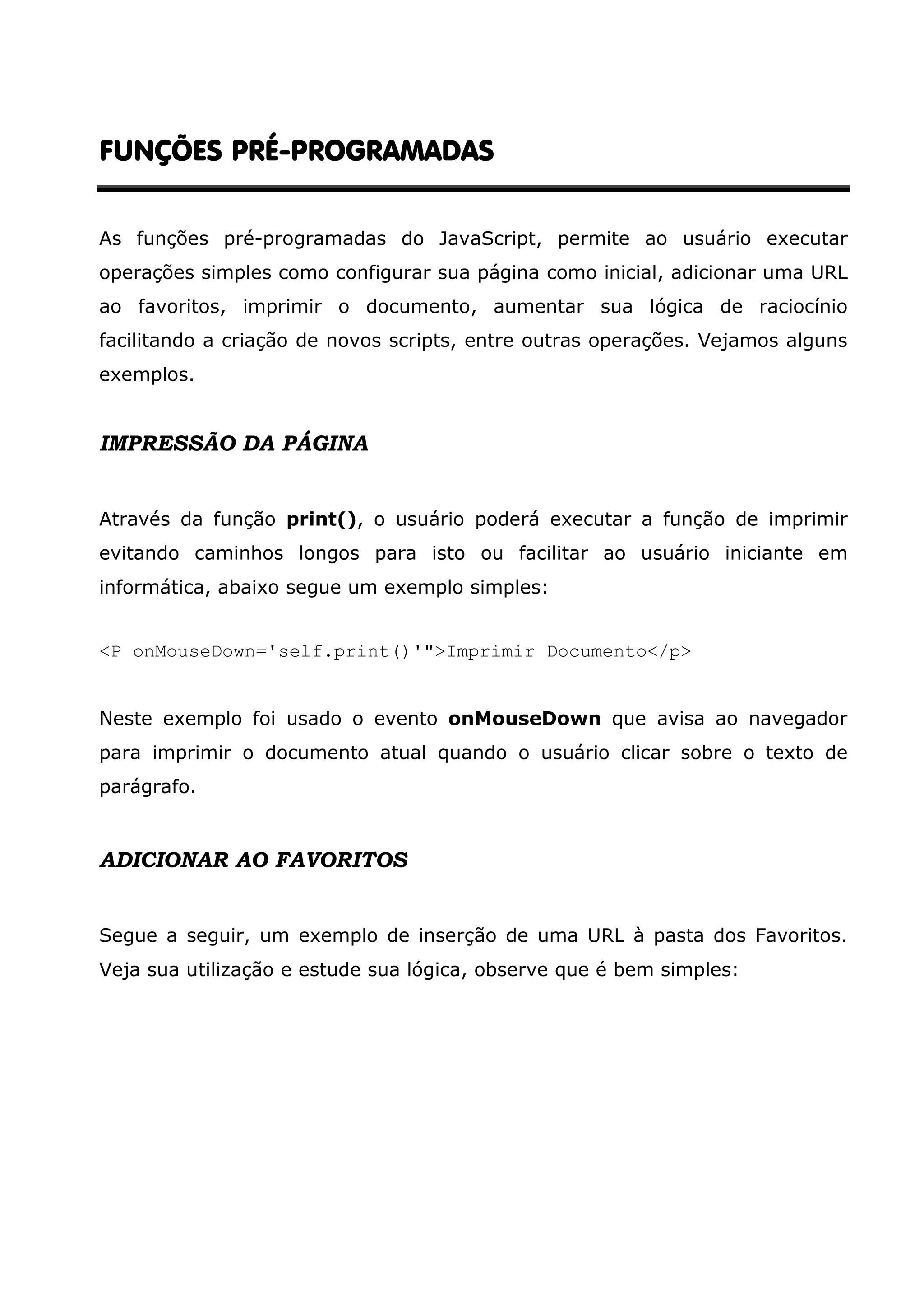 FUNÇÕES PRÉFUNÇÕES PRÉFUNÇÕES PRÉFUNÇÕES PRÉ----PROGRAMADASPROGRAMADASPROGRAMADASPROGRAMADAS As funções pré-programadas do JavaScript, permite ao usuário executar operações simples como configurar sua página como inicial, adicionar uma URL ao favoritos, imprimir o documento, aumentar sua lógica de raciocínio facilitando a criação de novos scripts, entre outras operações. Vejamos alguns exemplos. IMPRESSÃO DA PÁGINA Através da função print(), o usuário poderá executar a função de imprimir evitando caminhos longos para isto ou facilitar ao usuário iniciante em informática, abaixo segue um exemplo simples: <P onMouseDown='self.print()'">Imprimir Documento</p> Neste exemplo foi usado o evento onMouseDown que avisa ao navegador para imprimir o documento atual quando o usuário clicar sobre o texto de parágrafo. ADICIONAR AO FAVORITOS Segue a seguir, um exemplo de inserção de uma URL à pasta dos Favoritos. Veja sua utilização e estude sua lógica, observe que é bem simples: 