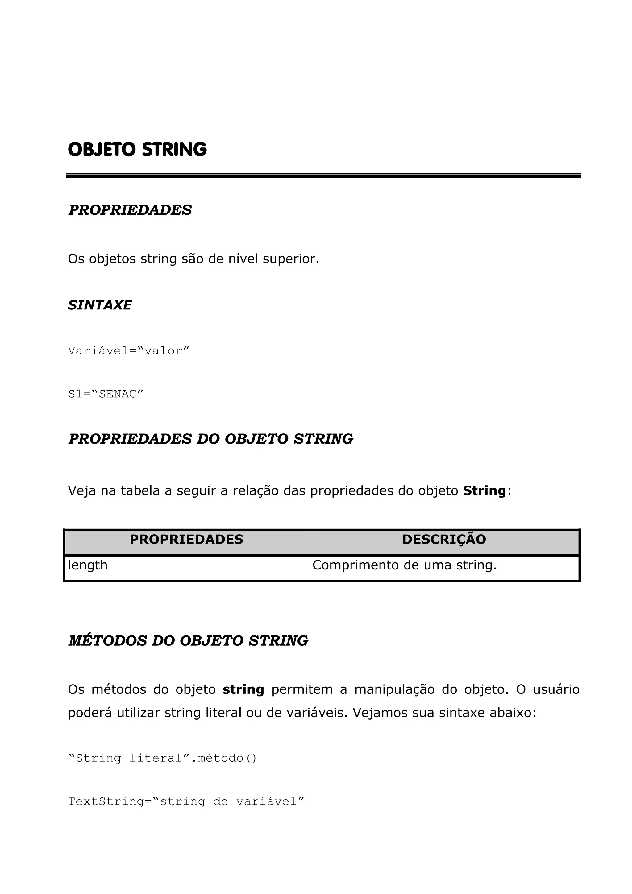 OBJETO STRINGOBJETO STRINGOBJETO STRINGOBJETO STRING PROPRIEDADES Os objetos string são de nível superior. SINTAXE Variável=“valor” S1=“SENAC” PROPRIEDADES DO OBJETO STRING Veja na tabela a seguir a relação das propriedades do objeto String: PROPRIEDADES DESCRIÇÃO length Comprimento de uma string. MÉTODOS DO OBJETO STRING Os métodos do objeto string permitem a manipulação do objeto. O usuário poderá utilizar string literal ou de variáveis. Vejamos sua sintaxe abaixo: “String literal”.método() TextString=“string de variável” 