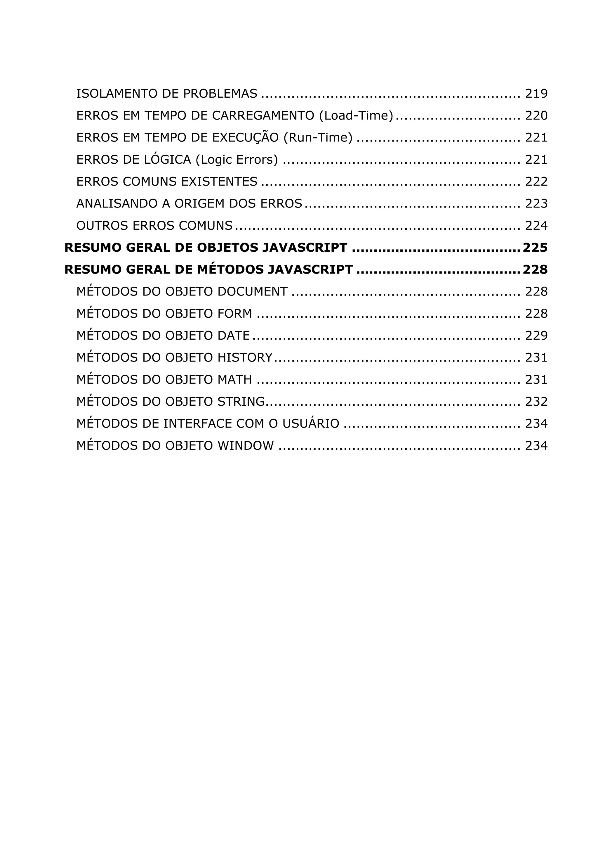 ISOLAMENTO DE PROBLEMAS ............................................................ 219 ERROS EM TEMPO DE CARREGAMENTO (Load-Time)............................. 220 ERROS EM TEMPO DE EXECUÇÃO (Run-Time) ...................................... 221 ERROS DE LÓGICA (Logic Errors) ....................................................... 221 ERROS COMUNS EXISTENTES ............................................................ 222 ANALISANDO A ORIGEM DOS ERROS.................................................. 223 OUTROS ERROS COMUNS.................................................................. 224 RESUMO GERAL DE OBJETOS JAVASCRIPT .......................................225 RESUMO GERAL DE MÉTODOS JAVASCRIPT ......................................228 MÉTODOS DO OBJETO DOCUMENT ..................................................... 228 MÉTODOS DO OBJETO FORM ............................................................. 228 MÉTODOS DO OBJETO DATE .............................................................. 229 MÉTODOS DO OBJETO HISTORY......................................................... 231 MÉTODOS DO OBJETO MATH ............................................................. 231 MÉTODOS DO OBJETO STRING........................................................... 232 MÉTODOS DE INTERFACE COM O USUÁRIO ......................................... 234 MÉTODOS DO OBJETO WINDOW ........................................................ 234 