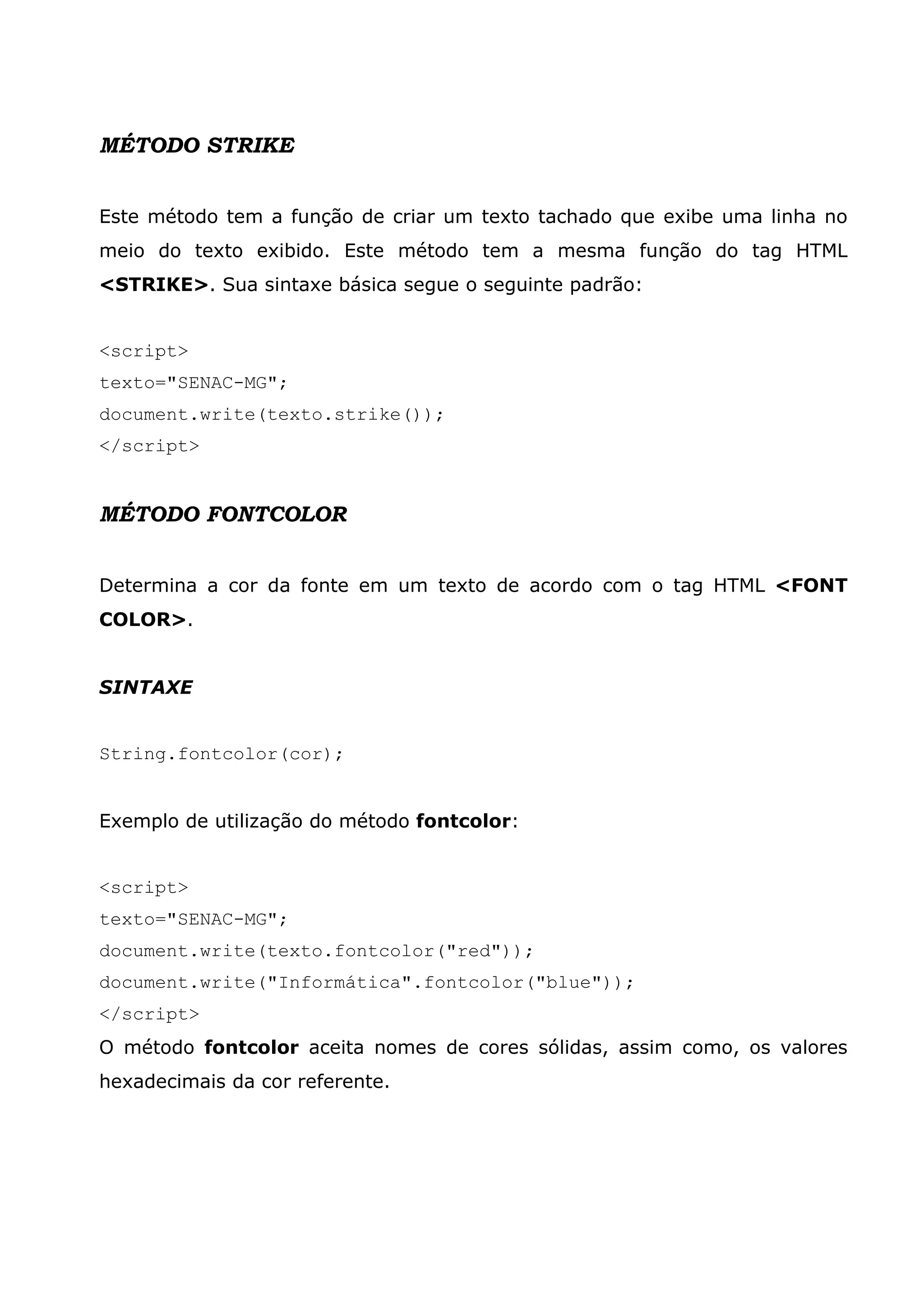 MÉTODO STRIKE Este método tem a função de criar um texto tachado que exibe uma linha no meio do texto exibido. Este método tem a mesma função do tag HTML <STRIKE>. Sua sintaxe básica segue o seguinte padrão: <script> texto="SENAC-MG"; document.write(texto.strike()); </script> MÉTODO FONTCOLOR Determina a cor da fonte em um texto de acordo com o tag HTML <FONT COLOR>. SINTAXE String.fontcolor(cor); Exemplo de utilização do método fontcolor: <script> texto="SENAC-MG"; document.write(texto.fontcolor("red")); document.write("Informática".fontcolor("blue")); </script> O método fontcolor aceita nomes de cores sólidas, assim como, os valores hexadecimais da cor referente. 