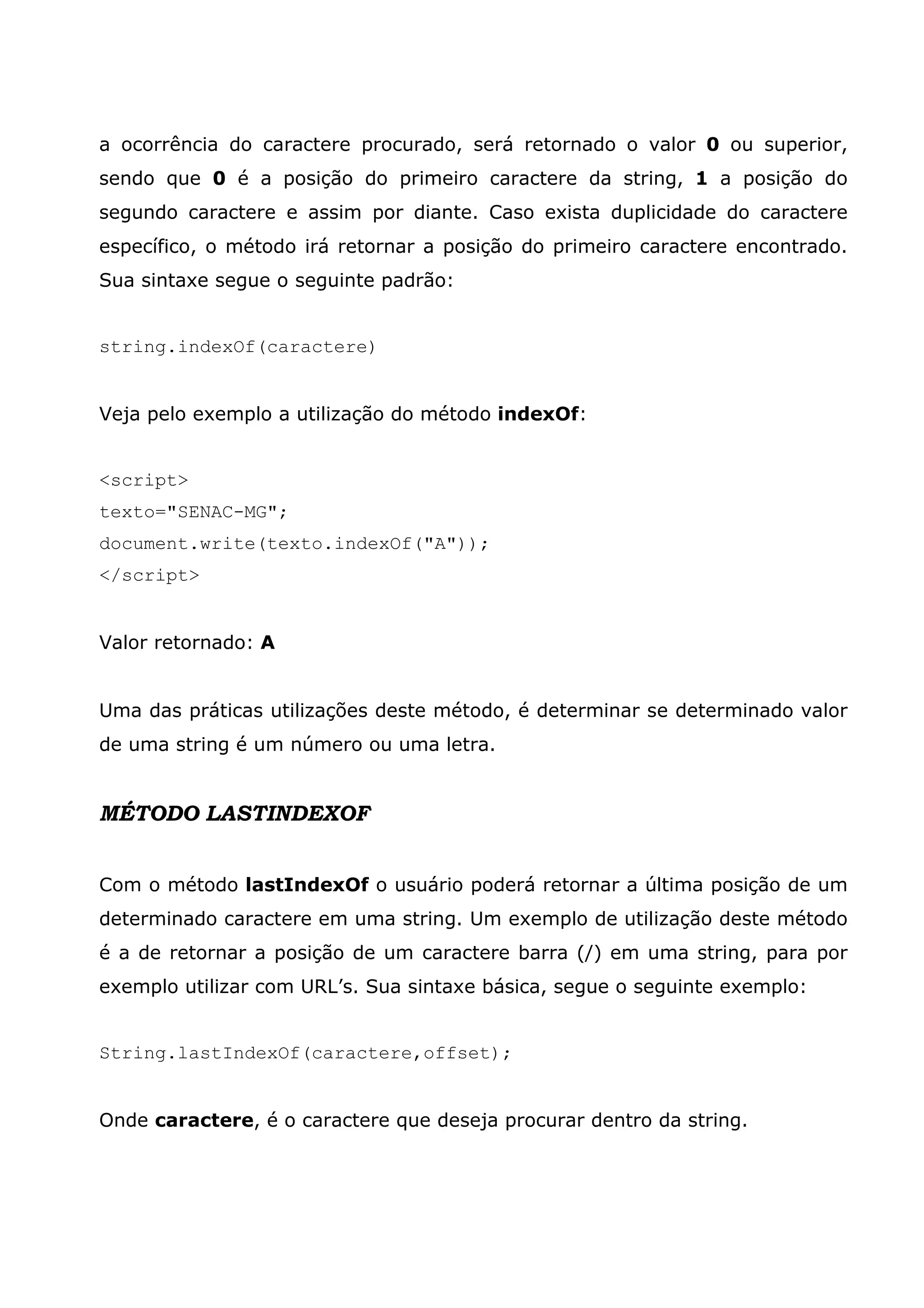 a ocorrência do caractere procurado, será retornado o valor 0 ou superior, sendo que 0 é a posição do primeiro caractere da string, 1 a posição do segundo caractere e assim por diante. Caso exista duplicidade do caractere específico, o método irá retornar a posição do primeiro caractere encontrado. Sua sintaxe segue o seguinte padrão: string.indexOf(caractere) Veja pelo exemplo a utilização do método indexOf: <script> texto="SENAC-MG"; document.write(texto.indexOf("A")); </script> Valor retornado: A Uma das práticas utilizações deste método, é determinar se determinado valor de uma string é um número ou uma letra. MÉTODO LASTINDEXOF Com o método lastIndexOf o usuário poderá retornar a última posição de um determinado caractere em uma string. Um exemplo de utilização deste método é a de retornar a posição de um caractere barra (/) em uma string, para por exemplo utilizar com URL’s. Sua sintaxe básica, segue o seguinte exemplo: String.lastIndexOf(caractere,offset); Onde caractere, é o caractere que deseja procurar dentro da string. 