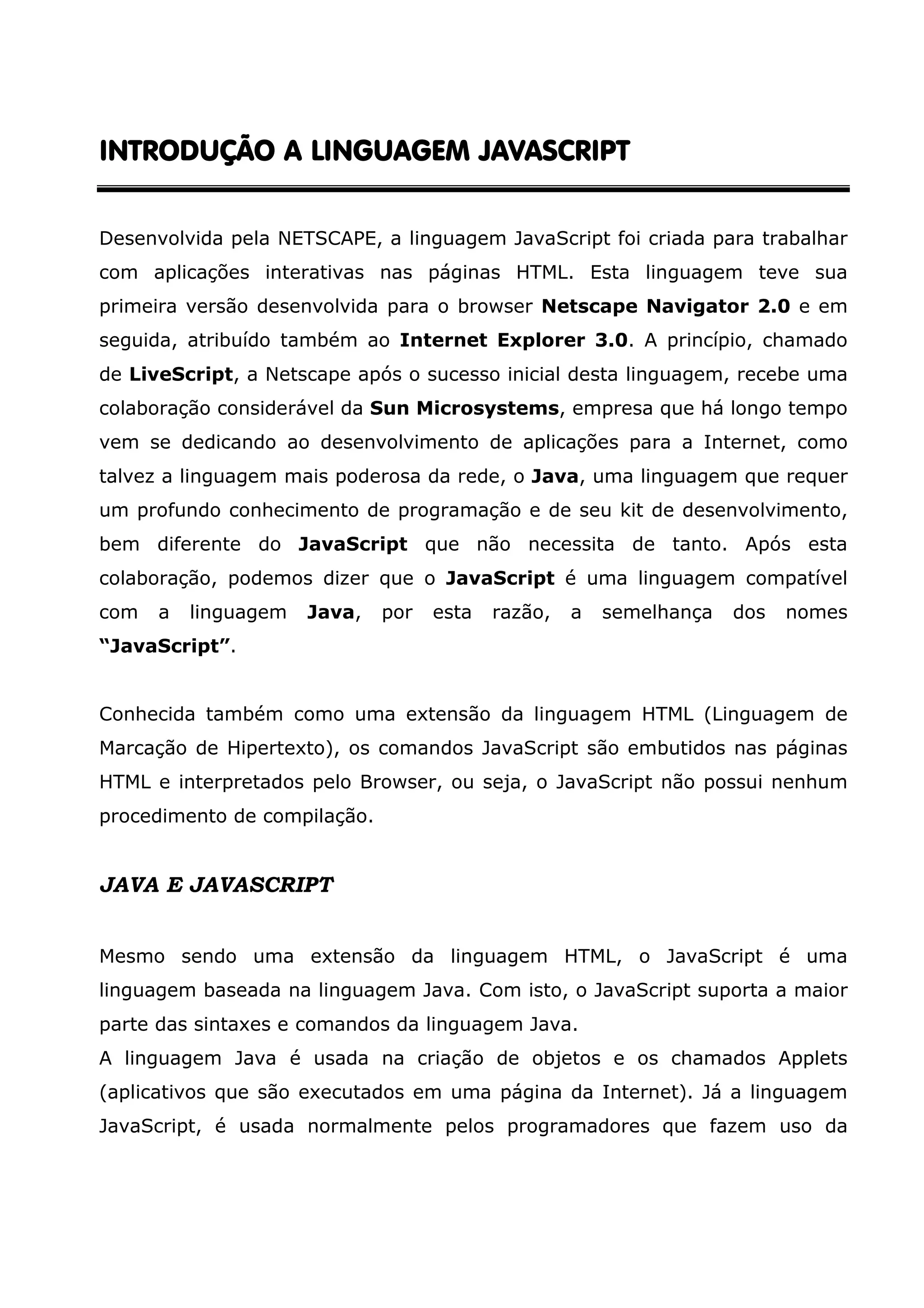 INTRODUÇÃO A LINGUAGEM JAVASCRIPTINTRODUÇÃO A LINGUAGEM JAVASCRIPTINTRODUÇÃO A LINGUAGEM JAVASCRIPTINTRODUÇÃO A LINGUAGEM JAVASCRIPT Desenvolvida pela NETSCAPE, a linguagem JavaScript foi criada para trabalhar com aplicações interativas nas páginas HTML. Esta linguagem teve sua primeira versão desenvolvida para o browser Netscape Navigator 2.0 e em seguida, atribuído também ao Internet Explorer 3.0. A princípio, chamado de LiveScript, a Netscape após o sucesso inicial desta linguagem, recebe uma colaboração considerável da Sun Microsystems, empresa que há longo tempo vem se dedicando ao desenvolvimento de aplicações para a Internet, como talvez a linguagem mais poderosa da rede, o Java, uma linguagem que requer um profundo conhecimento de programação e de seu kit de desenvolvimento, bem diferente do JavaScript que não necessita de tanto. Após esta colaboração, podemos dizer que o JavaScript é uma linguagem compatível com a linguagem Java, por esta razão, a semelhança dos nomes “JavaScript”. Conhecida também como uma extensão da linguagem HTML (Linguagem de Marcação de Hipertexto), os comandos JavaScript são embutidos nas páginas HTML e interpretados pelo Browser, ou seja, o JavaScript não possui nenhum procedimento de compilação. JAVA E JAVASCRIPT Mesmo sendo uma extensão da linguagem HTML, o JavaScript é uma linguagem baseada na linguagem Java. Com isto, o JavaScript suporta a maior parte das sintaxes e comandos da linguagem Java. A linguagem Java é usada na criação de objetos e os chamados Applets (aplicativos que são executados em uma página da Internet). Já a linguagem JavaScript, é usada normalmente pelos programadores que fazem uso da 