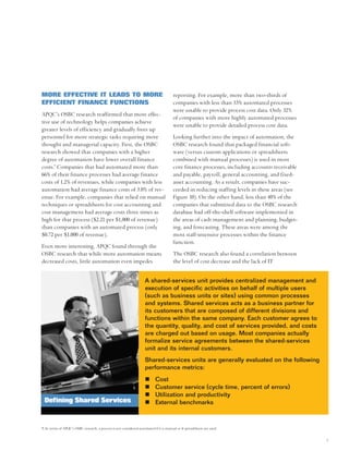 MORE EFFECTIVE IT LEADS TO MORE                                                          reporting. For example, more than two-thirds of
EFFICIENT FINANCE FUNCTIONS                                                              companies with less than 33% automated processes
                                                                                         were unable to provide process cost data. Only 32%
APQC’s OSBC research reaffirmed that more effec-
                                                                                         of companies with more highly automated processes
tive use of technology helps companies achieve
                                                                                         were unable to provide detailed process cost data.
greater levels of efficiency and gradually frees up
personnel for more strategic tasks requiring more                                        Looking further into the impact of automation, the
thought and managerial capacity. First, the OSBC                                         OSBC research found that packaged financial soft-
research showed that companies with a higher                                             ware (versus custom applications or spreadsheets
degree of automation have lower overall finance                                          combined with manual processes) is used in most
costs.9 Companies that had automated more than                                           core finance processes, including accounts receivable
66% of their finance processes had average finance                                       and payable, payroll, general accounting, and fixed-
costs of 1.2% of revenues, while companies with less                                     asset accounting. As a result, companies have suc-
automation had average finance costs of 3.0% of rev-                                     ceeded in reducing staffing levels in these areas (see
enue. For example, companies that relied on manual                                       Figure 10). On the other hand, less than 40% of the
techniques or spreadsheets for cost accounting and                                       companies that submitted data to the OSBC research
cost management had average costs three times as                                         database had off-the-shelf software implemented in
high for that process ($2.21 per $1,000 of revenue)                                      the areas of cash management and planning, budget-
than companies with an automated process (only                                           ing, and forecasting. These areas were among the
$0.72 per $1,000 of revenue).                                                            most staff-intensive processes within the finance
                                                                                         function.
Even more interesting, APQC found through the
OSBC research that while more automation means                                           The OSBC research also found a correlation between
decreased costs, little automation even impedes                                          the level of cost decrease and the lack of IT


                                                                      A shared-services unit provides centralized management and
                                                                      execution of specific activities on behalf of multiple users
                                                                      (such as business units or sites) using common processes
                                                                      and systems. Shared services acts as a business partner for
                                                                      its customers that are composed of different divisions and
                                                                      functions within the same company. Each customer agrees to
                                                                      the quantity, quality, and cost of services provided, and costs
                                                                      are charged out based on usage. Most companies actually
                                                                      formalize service agreements between the shared-services
                                                                      unit and its internal customers.
                                                                      Shared-services units are generally evaluated on the following
                                                                      performance metrics:
                                                                             Cost
                                                                             Customer service (cycle time, percent of errors)
                                                                             Utilization and productivity
 Defining Shared Services                                                    External benchmarks



9. In terms of APQC’s OSBC research, a process is not considered automated if it is manual or if spreadsheets are used.


                                                                                                                                                  7
 