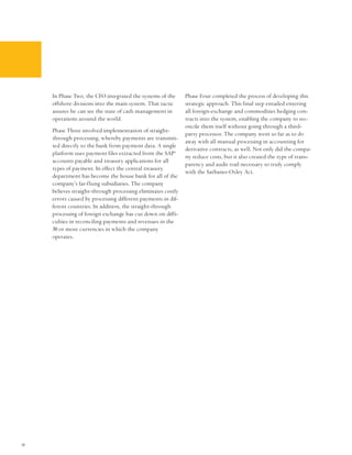 In Phase Two, the CFO integrated the systems of the      Phase Four completed the process of developing this
     offshore divisions into the main system. That tactic     strategic approach. This final step entailed entering
     assures he can see the state of cash management in       all foreign-exchange and commodities hedging con-
     operations around the world.                             tracts into the system, enabling the company to rec-
                                                              oncile them itself without going through a third-
     Phase Three involved implementation of straight-
                                                              party processor. The company went so far as to do
     through processing, whereby payments are transmit-
                                                              away with all manual processing in accounting for
     ted directly to the bank from payment data. A single
                                                              derivative contracts, as well. Not only did the compa-
     platform uses payment files extracted from the SAP®
                                                              ny reduce costs, but it also created the type of trans-
     accounts payable and treasury applications for all
                                                              parency and audit trail necessary to truly comply
     types of payment. In effect the central treasury
                                                              with the Sarbanes-Oxley Act.
     department has become the house bank for all of the
     company’s far-flung subsidiaries. The company
     believes straight-through processing eliminates costly
     errors caused by processing different payments in dif-
     ferent countries. In addition, the straight-through
     processing of foreign exchange has cut down on diffi-
     culties in reconciling payments and revenues in the
     30 or more currencies in which the company
     operates.




10
 
