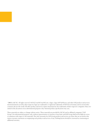 © 2006 by SAP AG. All rights reserved. SAP, R/3, mySAP, mySAP.com, xApps, xApp, SAP NetWeaver, and other SAP products and services
mentioned herein as well as their respective logos are trademarks or registered trademarks of SAP AG in Germany and in several other
countries all over the world. All other product and service names mentioned are the trademarks of their respective companies. Data con-
tained in this document serves informational purposes only. National product specifications may vary.

These materials are subject to change without notice. These materials are provided by SAP AG and its affiliated companies (“SAP
Group”) for informational purposes only, without representation or warranty of any kind, and SAP Group shall not be liable for errors
or omissions with respect to the materials. The only warranties for SAP Group products and services are those that are set forth in the
express warranty statements accompanying such products and services, if any. Nothing herein should be construed as constituting an
additional warranty.
 