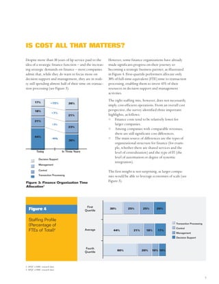IS COST ALL THAT MATTERS?

Despite more than 10 years of lip service paid to the       However, some finance organizations have already
idea of a strategic finance function – and the increas-     made significant progress on their journey to
ing strategic demands on finance – most companies           becoming a strategic business partner, as illustrated
admit that, while they do want to focus more on             in Figure 4. First-quartile performers allocate only
decision support and management, they are in reali-         30% of full-time equivalent (FTE) time to transaction
ty still spending almost half of their time on transac-     processing, enabling them to invest 45% of their
tion processing (see Figure 3).                             resources in decision support and management
                                                            activities.

        17%
                                                            The right staffing mix, however, does not necessarily
                        +15%         26%
                                                            imply cost-efficient operations. From an overall cost
        18%                                                 perspective, the survey identified three important
                         +7%
                                     21%                    highlights, as follows:
        21%
                                                                Finance costs tend to be relatively lower for
                          +3%                                   larger companies.
                                     23%
                                                                Among companies with comparable revenues,
                                                                there are still significant cost differences.
        44%
                         -11%
                                     30%
                                                                The main source of differences are the types of
                                                                organizational structure for finance (for exam-
                                                                ple, whether there are shared services and the
          Today                 In Three Years                  level of centralization) and the type of IT (the
            Decision Support
                                                                level of automation or degree of systemic
                                                                integration).
            Management

            Control
                                                            The first insight is not surprising, as larger compa-
            Transaction Processing                          nies would be able to leverage economies of scale (see
Figure 3: Finance Organization Time
                                                            Figure 5).
Allocation3




                                                  First
   Figure 4                                      Quartile
                                                             30%         25%       25%       20%



  Staffing Profile
                                                                                                          Transaction Processing
  (Percentage of
                                                                                                          Control
  FTEs of Total)4                                Average       44%           21%      18%     17%
                                                                                                          Management
                                                                                                          Decision Support



                                                 Fourth
                                                                   60%             20%    10% 10%
                                                 Quartile




3. APQC’s OSBC research data
4. APQC’s OSBC research data


                                                                                                                                   3
 