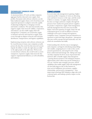 TECHNOLOGY ENABLES RISK                                     CONCLUSION
          MANAGEMENT
                                                                      In recent times risk management is gaining a higher
          As mentioned above, IT tools can help companies
                                                                      corporate profile. Companies of vision are allocating
          aggregate baseline data and create supply chain
                                                                      more and more resources to the topic, and this trend
          profiles. Enterprise-wide software solutions can also
                                                                      is likely to continue. As supply chains extend and
          help traditional supply chains evolve from linear and
                                                                      become ever larger and more complex through the
          sequential operations to adaptive networks capable
                                                                      pursuit of new markets for goods and new suppliers
          of adjusting intelligently to changing economic
                                                                      for product components, supply chain management
          and market conditions. The same functionality that
                                                                      and risk management become more inextricably
          supports supply chain network visibility, cooperation,
                                                                      linked. And with expansion of supply chains the risk
          and analytics can also enable supply chain risk
                                                                      of disruption grows as well. In addition to known
          management. Companies can synchronize supply
                                                                      challenges such as port closings and regulatory
          to demand, and sense and respond to supply chain
                                                                      compliance issues, companies must put themselves in
          events through an adaptive network with real-time
                                                                      a position to deal with larger disruptions – disruptions
          distribution, transportation, and logistics capabilities.
                                                                      that may well be unexpected and statistically rare, but
          Implementing enterprise-wide software solutions can         which are nonetheless inevitable.
          be crucial because in many cases companies actually
                                                                      Understanding risk is the first step to managing it,
          possess the data they need, but disconnected systems
                                                                      and companies can begin by identifying and profiling
          impede the ability to make the right data accessible
                                                                      risk variables, assigning factors to risk so they can be
          to the right people at the right time. With an end-
                                                                      assessed quantitatively, and using IT tools to help
          to-end software solution, the overall result is a more
                                                                      better understand and manage risk. Taking such steps
          transparent, responsive supply chain network that
                                                                      can help companies be better aware of potential risks
          supports organizational efficiency as well as flexibility
                                                                      and more able to handle supply chain disruptions
          and resilience.                                             – putting them in position to be looking for business
                                                                      opportunities when others may just be looking for a
                                                                      way out. And the same strategies, processes, and IT
                                                                      capabilities that enable supply chain risk management
                                                                      can also help improve day-to-day business in
                                                                      areas such as fulfillment, procurement, supplier
                                                                      relationships, and inventory management – thus
                                                                      improving technology ROI, helping to align risks with
                                                                      corporate goals, and making a positive impact on the
                                                                      bottom line.




       Figure Description




10 | Understanding and Managing Supply Chain Risk
 