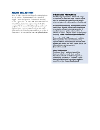 ABOUT THE AUTHOR
Scott R. Sykes is a principal of supply chain solutions   SUGGESTED RESOURCES
at SAP America. As a member of the Council of             The following organizations offer a wide range
                                                          of resources on their Web sites, covering topics
Supply Chain Management Professionals (CSCMP),            such as business risk, quantifying risk, supply
he was a speaker at CSCMP’s 2006 Annual Conference        chain management, and many other related areas.
in San Diego, California, copresenting Dr. C. John
Langley’s “11th Annual Third-Party Logistics Study”       Contingency Planning Management Group
findings in the current research and surveys track.       CPM Group, a global supply chain management
                                                          organization, offers at no charge a number of
Sykes authored the technology enablement section of       excellent resource guides and an archive of
the report, which is available at www.3plstudy.com.       articles on various subjects related to contingency
                                                          planning. (www.contingencyplanning.com)

                                                          International Risk Management Institute
                                                          This organization focuses more on insuring
                                                          against risk than in mitigating risk through better
                                                          strategy and design, but offers a great deal of free
                                                          information on risk management.
                                                          (www.irmi.com)

                                                          Lloyd’s of London
                                                          The famed Lloyd’s is adept at quantifying
                                                          business risks, from truck fleets hauling
                                                          hazardous materials to the throwing arms of
                                                          professional quarterbacks. Lloyd’s is a good
                                                          source for background information related to
                                                          quantifying risks. (www.lloyds.com)
 