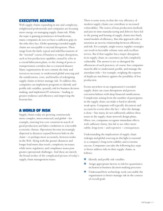 EXECUTIVE AGENDA                                              There is some irony in that the very efficiency of
With supply chains expanding in size and complexity,          modern supply chains can contribute to increased
enlightened professionals and companies are focusing          vulnerability. The tenets of lean production methods
more energy on managing supply chain risk. While              and just-in-time manufacturing and delivery have led
the topic is gaining prominence in boardrooms,                to the paring and honing of supply chains into finely
many companies do not yet have a sufficient grip on           tuned models of efficiency. But this approach calls to
the risks they face. Globe-spanning extended supply           attention an inverse relationship between efficiency
chains are susceptible to myriad disruptions. These           and risk. For example, single-source supplier strategies
range from the fairly typical and mild fluctuations of        can result in favorable volume rates and excellent
the “normal” course of business to major disruptions,         service. But if that supplier has a major disruption
such as lost production capability caused by a fire at        in its supply chain, its customers are left completely
a crucial fabrication plant, or the closing of ports or       vulnerable. The answer is not to disregard the
transportation corridors due to a natural disaster.           efficiencies of such practices, of course, but companies
Many organizations do not commit the time and                 must be able to understand, profile, and manage the
resources necessary to understand global sourcing and         attendant risks – for example, weighing the expense
the ramifications, costs, and benefits of redesigning         of duplicate machinery against the possibility of lost
supply chains to better manage risk. To address this,         production.
companies can implement programs to identify and
                                                              Events anywhere in an organization’s extended
profile risk variables, quantify risk for business decision
                                                              supply chain can cause disruptions and process
making, and implement IT solutions – leading to
                                                              execution failures with deep financial ramifications.
greater resilience and efficiency and improving the
                                                              Complexities arising from the number of participants
bottom line.
                                                              in the supply chain can make it hard to identify
                                                              weak spots. Companies will typically document and
                                                              account for events after the fact – after the damage
A WORLD OF RISK
                                                              is done – but many do not sufficiently address these
Supply chains today are growing continuously
                                                              issues in the supply chain network design phase.
more complex, interconnected, and global – for
                                                              Often, too, companies recognize immediate effects
example, entering low-cost countries in search of
                                                              with sufficient clarity, but fail to see other more
good production and labor conditions or a favorable
                                                              subtle, long-term – and expensive – consequences.
economic climate. Operations become increasingly
dispersed as distances expand between links in the            Understanding the implications of supply chain
chain – or perhaps more accurately, between nodes             redesign and global sourcing in this light is essential
in the Web. Along with the greater distances and              to a company’s long-term viability and economic
longer lead times that result, complexity increases,          success. Companies can take the following key steps
while more regulatory and compliance issues pose              to better address risks in their supply chains, as
greater operational challenges. And these are merely          follows:
the broad strokes of the complicated picture of today’s
supply chain management issues.                                   Identify and profile risk variables
                                                                  Assign appropriate factors to risk for quantitative
                                                                  inclusion in business decision-making processes
                                                                  Understand how technology tools can enable the
                                                                  organization to better manage risk in the context
                                                                  of overall goals




                                                                                                                        SAP Insight | 5
 