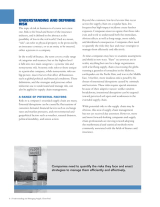 UNDERSTANDING AND DEFINING                                    Beyond the common, low-level events that occur
          RISK                                                          across the supply chain on a regular basis, less
          The topic of risk in business is of course not a new          frequent but high-impact incidents create further
          one. Risk is the bread and butter of the insurance            exposure. Companies must recognize that these risks
          industry, and is defined in the abstract as the               exist and work to understand both the immediate,
          possibility of loss in the real world. Used as a noun,        obvious effects as well as long-range, more subtle,
          “risk” can refer to physical property to be protected by      and distributed consequences. Companies then need
          an insurance contract, or to an entity to be ensured,         to quantify the risks they face and enact strategies to
          either a person or a company.                                 manage them efficiently and effectively.

          In the world of finance, the term covers a wide range         At times companies may have to examine assumptions
          of categories and nuances, but at the highest level           and think in new ways. “Rare” occurrences are in
          it falls into two main categories – systemic risk and         reality anything but rare for a large organization
          nonsystemic risk. Systemic risks refer to those unique        with a far-flung supply chain crisscrossing the globe,
          to a particular company, while nonsystemic risks are          running a gauntlet of tornadoes in the Midwest,
          big-picture, macro factors that affect all businesses,        earthquakes on the Pacific Rim, and war in the Middle
          such as global political and financial conditions. These      East. A further, more insidious risk is posed by the
          definitions, and the strategies and processes other           threat of intentional disruptions caused by criminals
          industries use to understand and manage risk, can             and terrorists. These risks require special attention
          also be applied to supply chain management.                   because of their adaptive nature: unlike random
                                                                        breakdowns, intentional disruptions can be targeted
          A RANGE OF POTENTIAL FACTORS                                  toward perceived soft spots and weaknesses in the
          Risks to a company’s extended supply chain are many.          extended supply chain.
          Potential disruptions can be caused by fluctuations of
                                                                        While potential risks to the supply chain may be
          customer demand, financial factors such as exchange
                                                                        obvious, this area of supply chain management
          rates and market pressures, and environmental and
                                                                        has not yet received due attention. However, more
          geopolitical factors such as weather, natural disasters,
                                                                        and more forward-looking companies and supply
          political instability, and union action.
                                                                        chain professionals are moving toward adopting
                                                                        the mathematical and statistical methods more
                                                                        commonly associated with the fields of finance and
                                                                        insurance.




                                                   Companies need to quantify the risks they face and enact
                                                   strategies to manage them efficiently and effectively.




6 | Understanding and Managing Supply Chain Risk
 