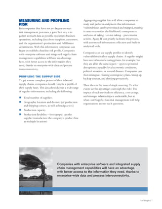 MEASURING AND PROFILING                                   Aggregating supplier data will allow companies to
RISK                                                      study and perform analysis on this information.
For companies that have not yet begun to enact            Vulnerabilities can be prioritized and mapped, making
risk management processes, a good first step is to        it easier to consider the likelihood, consequences,
gather as much data as possible on current business       and costs of taking – or not taking – preventative
operations, including data about suppliers, customers,    actions. Again, IT can greatly facilitate this process,
and the organization’s production and fulfillment         with automated information collection and built-in
departments. With this information companies can          analytical tools.
begin to establish a baseline risk profile. Companies
                                                          Companies can use supply profiles to identify
with enterprise software and integrated supply chain
                                                          vulnerabilities in their supply chains. A supplier might
management capabilities will have an advantage
                                                          have several manufacturing plants, for example, but
here, with better access to the information they
                                                          they are all in the same region – open to potential
need, thanks to enterprise-wide data and process
                                                          disruptions caused by local economic conditions,
interconnectivity.
                                                          political situation, or natural disaster. Companies can
                                                          then strategize, creating contingency plans, lining up
PROFILING THE SUPPLY SIDE
                                                          backup sources, and thinking proactively.
To get a more complete picture of their inbound
supply chains, companies should compile a profile of      Then there is the issue of single sourcing. To what
their supply bases. This data should cover a wide range   extent do the advantages outweigh the risks? The
of supplier information, including the following:         impact of such methods on efficiency, cost savings,
                                                          and stronger relationships is undeniable, but at
    Total number of suppliers
                                                          what cost? Supply chain risk management will help
    Geographic location and diversity (of production      organizations answer such questions.
    and shipping centers, as well as headquarters)
    Production capacity
    Production flexibility – for example, can the
    supplier manufacture the company’s product line
    at multiple locations?




                                   Companies with enterprise software and integrated supply
                                   chain management capabilities will have an advantage,
                                   with better access to the information they need, thanks to
                                   enterprise-wide data and process interconnectivity.




                                                                                                                SAP Insight | 7
 