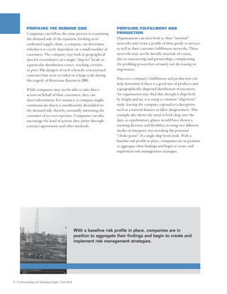 PROFILING THE DEMAND SIDE                                      PROFILING FULFILLMENT AND
          Companies can follow the same process in examining             PRODUCTION
          the demand side of the equation. Looking at its                Organizations can next look to their “internal”
          outbound supply chain, a company can determine                 networks and create a profile of their goods or services
          whether it is overly dependent on a small number of            as well as their customer fulfillment networks. These
          customers. The company may look at geographical                networks may not be literally internal, of course,
          data for overreliance on a single “ship-to” locale or          due to outsourcing and partnerships, complicating
          a particular distribution center, trucking corridor,           the profiling process but certainly not decreasing its
          or port. The dangers of such a heavily concentrated            importance.
          customer base were revealed on a large scale during
          the tragedy of Hurricane Katrina in 2005.                      Data on a company’s fulfillment and production can
                                                                         help determine if there is a good mix of products and
          While companies may not be able to take direct                 a geographically dispersed distribution of inventory.
          action on behalf of their customers, they can                  An organization may find that though it ships both
          share information. For instance, a company might               by freight and air, it is using a common “ship-from”
          communicate that it is insufficiently diversified on           node, leaving the company exposed to a disruption
          the demand side, thereby essentially informing the             such as a natural disaster or labor disagreement. This
          customer of its own exposure. Companies can also               example also shows the need to look deep into the
          encourage the kind of actions they prefer through              data, as a preliminary glance would have shown a
          contract agreements and other methods.                         seeming diversity and flexibility in using two different
                                                                         modes of transport, not revealing the potential
                                                                         “choke point” of a single ship-from node. With a
                                                                         baseline risk profile in place, companies are in position
                                                                         to aggregate their findings and begin to create and
                                                                         implement risk management strategies.




                                                   With a baseline risk profile in place, companies are in
                                                   position to aggregate their findings and begin to create and
                                                   implement risk management strategies.




8 | Understanding and Managing Supply Chain Risk
 