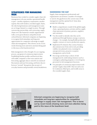 STRATEGIES FOR MANAGING                                 NARROWING THE GAP
RISK                                                    Supply chain management professionals and
Businesses have tended to consider supply chain risk    organizations can institute a number of strategies
management to be just another operational hurdle        to narrow the gap between the current state of risk
to pass – another regulatory requirement, another       management and the optimal level. Some ideas
expense. But with modern, extended supply chains,       include the following:
the risks facing businesses and management teams
                                                            Build a comprehensive model of the global supply
are no longer limited to a single location. Through
                                                            chain, capturing business activities and key supply
outsourcing, partnerships, and contracting, supply          chain operations of primary partners, suppliers,
chains now take businesses outside organizational           and customers.
walls, across great distances and political and
                                                            Use this model to identify risks that can be
cultural barriers. Informed companies are beginning
                                                            ameliorated through business strategy or process
to recognize both immediate and long-tem
                                                            changes – for example, having flexible production
opportunities for competitive advantage in supply           supplier contracts or reserve production capacity.
chain risk management. This is borne out by recent
                                                            Implement IT solutions that connect business
trends showing more and more attention being paid
                                                            data and processes from end to end, providing
to this issue at the boardroom level.
                                                            visibility into planned events, warnings for
                                                            unexpected events, proactive exception
Risk management is best thought of as an ongoing
                                                            management, and so forth.
process, a program of continuous improvement.
Establishing baseline profiles and historical data          Encourage and develop a culture of risk
will enable companies to fine-tune analysis and             management by undertaking initiatives such as
forecasting, aggregate data to smooth out statistical       contingency planning programs or involving key
                                                            personnel in risk management functions.
fluctuations and ease forecasting, and better discern
between “normal” disruptions that are part of               Use principles of continuous improvement with
everyday business and potentially serious breakdowns.       annual “supply chain drills” that test and scout
                                                            for weaknesses, blind spots, and trouble areas in
                                                            the extended supply chain.




                                  Informed companies are beginning to recognize both
                                  immediate and long-tem opportunities for competitive
                                  advantage in supply chain risk management. This is borne
                                  out by recent trends showing more and more attention being
                                  paid to this issue at the boardroom level.




                                                                                                              SAP Insight | 9
 