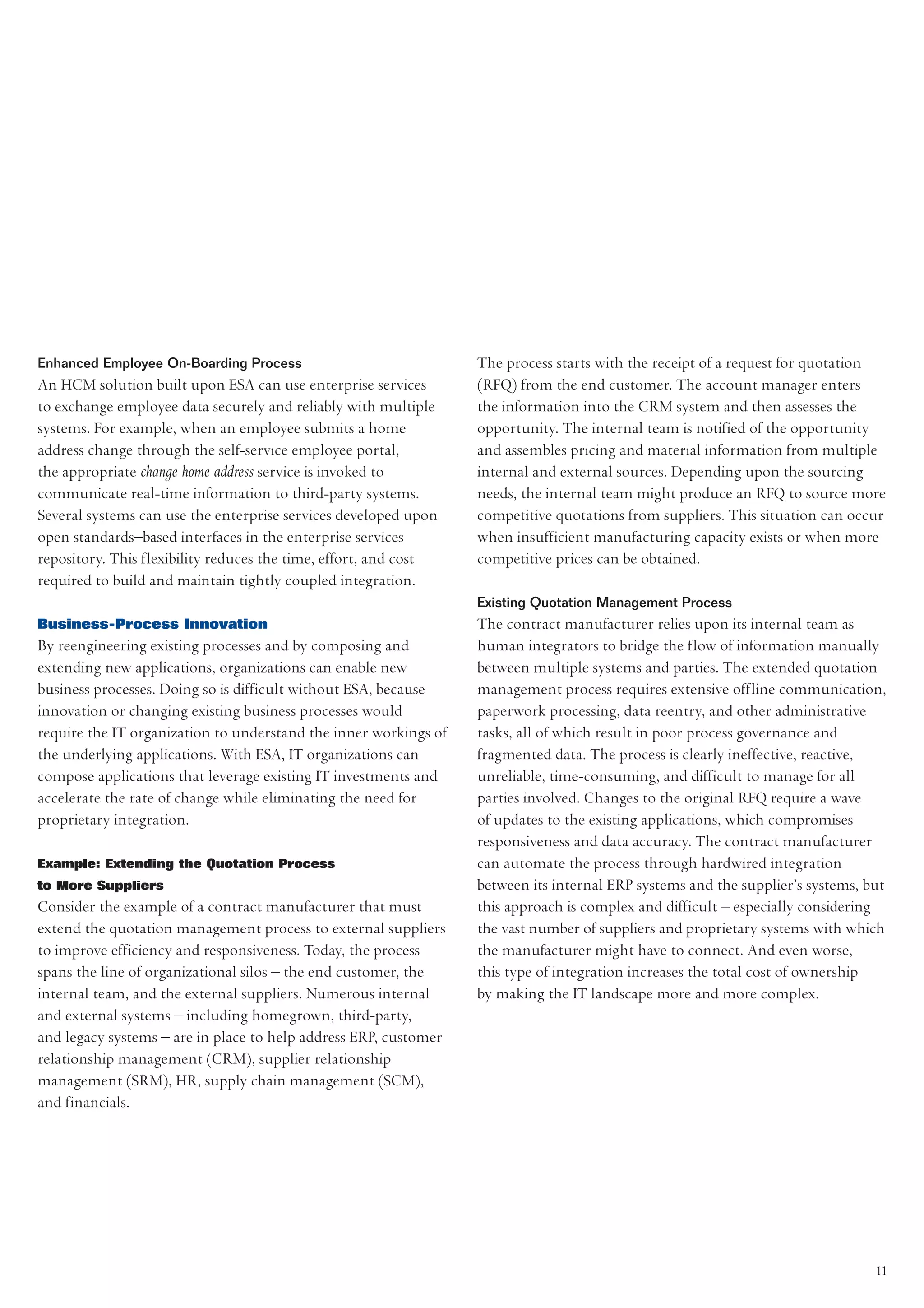 Enhanced Employee On-Boarding Process                             The process starts with the receipt of a request for quotation
An HCM solution built upon ESA can use enterprise services        (RFQ) from the end customer. The account manager enters
to exchange employee data securely and reliably with multiple     the information into the CRM system and then assesses the
systems. For example, when an employee submits a home             opportunity. The internal team is notified of the opportunity
address change through the self-service employee portal,          and assembles pricing and material information from multiple
the appropriate change home address service is invoked to         internal and external sources. Depending upon the sourcing
communicate real-time information to third-party systems.         needs, the internal team might produce an RFQ to source more
Several systems can use the enterprise services developed upon    competitive quotations from suppliers. This situation can occur
open standards–based interfaces in the enterprise services        when insufficient manufacturing capacity exists or when more
repository. This flexibility reduces the time, effort, and cost   competitive prices can be obtained.
required to build and maintain tightly coupled integration.
                                                                  Existing Quotation Management Process
Business-Process Innovation                                       The contract manufacturer relies upon its internal team as
By reengineering existing processes and by composing and          human integrators to bridge the flow of information manually
extending new applications, organizations can enable new          between multiple systems and parties. The extended quotation
business processes. Doing so is difficult without ESA, because    management process requires extensive offline communication,
innovation or changing existing business processes would          paperwork processing, data reentry, and other administrative
require the IT organization to understand the inner workings of   tasks, all of which result in poor process governance and
the underlying applications. With ESA, IT organizations can       fragmented data. The process is clearly ineffective, reactive,
compose applications that leverage existing IT investments and    unreliable, time-consuming, and difficult to manage for all
accelerate the rate of change while eliminating the need for      parties involved. Changes to the original RFQ require a wave
proprietary integration.                                          of updates to the existing applications, which compromises
                                                                  responsiveness and data accuracy. The contract manufacturer
Example: Extending the Quotation Process                          can automate the process through hardwired integration
to More Suppliers                                                 between its internal ERP systems and the supplier’s systems, but
Consider the example of a contract manufacturer that must         this approach is complex and difficult – especially considering
extend the quotation management process to external suppliers     the vast number of suppliers and proprietary systems with which
to improve efficiency and responsiveness. Today, the process      the manufacturer might have to connect. And even worse,
spans the line of organizational silos – the end customer, the    this type of integration increases the total cost of ownership
internal team, and the external suppliers. Numerous internal      by making the IT landscape more and more complex.
and external systems – including homegrown, third-party,
and legacy systems – are in place to help address ERP, customer
relationship management (CRM), supplier relationship
management (SRM), HR, supply chain management (SCM),
and financials.




                                                                                                                                11
 