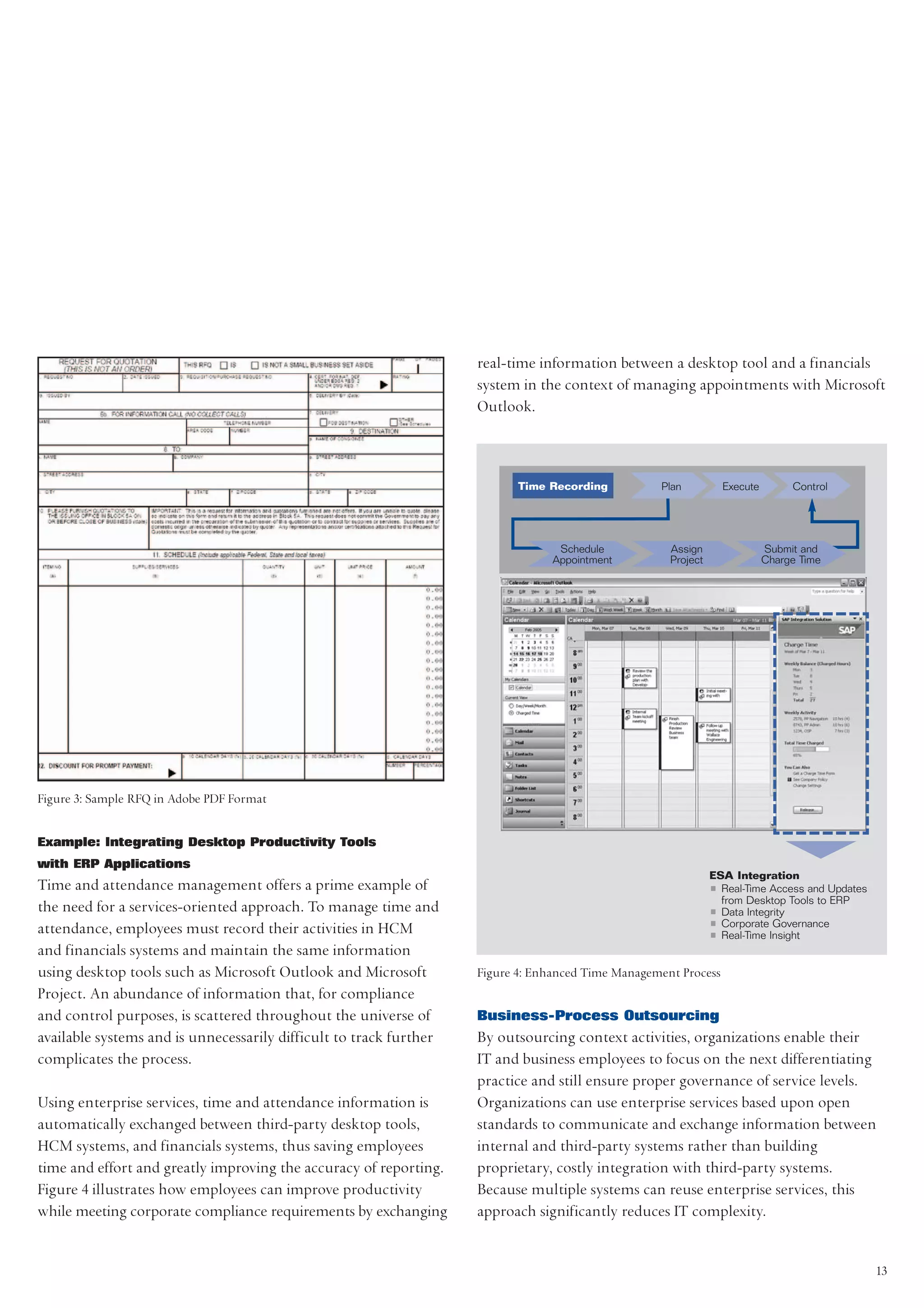 real-time information between a desktop tool and a financials
                                                                    system in the context of managing appointments with Microsoft
                                                                    Outlook.



                                                                           Time Recording          Plan            Execute        Control




                                                                                  Schedule           Assign                  Submit and
                                                                                 Appointment         Project                 Charge Time




Figure 3: Sample RFQ in Adobe PDF Format


Example: Integrating Desktop Productivity Tools
with ERP Applications
                                                                                                               ESA Integration
Time and attendance management offers a prime example of                                                       • Real-Time Access and Updates
                                                                                                                 from Desktop Tools to ERP
the need for a services-oriented approach. To manage time and                                                  • Data Integrity
attendance, employees must record their activities in HCM                                                      • Corporate Governance
                                                                                                               • Real-Time Insight
and financials systems and maintain the same information
using desktop tools such as Microsoft Outlook and Microsoft         Figure 4: Enhanced Time Management Process
Project. An abundance of information that, for compliance
and control purposes, is scattered throughout the universe of       Business-Process Outsourcing
available systems and is unnecessarily difficult to track further   By outsourcing context activities, organizations enable their
complicates the process.                                            IT and business employees to focus on the next differentiating
                                                                    practice and still ensure proper governance of service levels.
Using enterprise services, time and attendance information is       Organizations can use enterprise services based upon open
automatically exchanged between third-party desktop tools,          standards to communicate and exchange information between
HCM systems, and financials systems, thus saving employees          internal and third-party systems rather than building
time and effort and greatly improving the accuracy of reporting.    proprietary, costly integration with third-party systems.
Figure 4 illustrates how employees can improve productivity         Because multiple systems can reuse enterprise services, this
while meeting corporate compliance requirements by exchanging       approach significantly reduces IT complexity.


                                                                                                                                                13
 