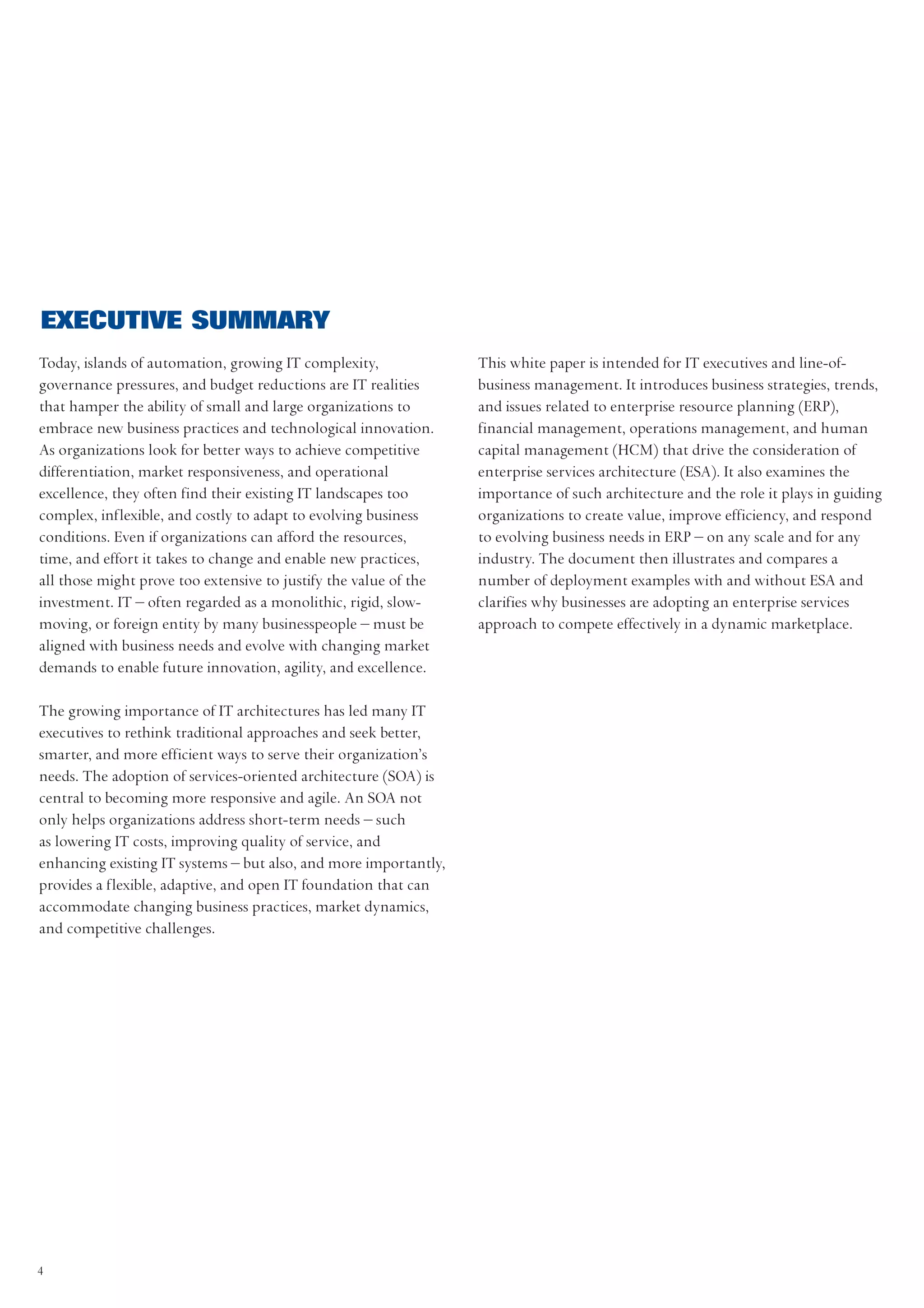 EXECUTIVE SUMMARY
Today, islands of automation, growing IT complexity,              This white paper is intended for IT executives and line-of-
governance pressures, and budget reductions are IT realities      business management. It introduces business strategies, trends,
that hamper the ability of small and large organizations to       and issues related to enterprise resource planning (ERP),
embrace new business practices and technological innovation.      financial management, operations management, and human
As organizations look for better ways to achieve competitive      capital management (HCM) that drive the consideration of
differentiation, market responsiveness, and operational           enterprise services architecture (ESA). It also examines the
excellence, they often find their existing IT landscapes too      importance of such architecture and the role it plays in guiding
complex, inflexible, and costly to adapt to evolving business     organizations to create value, improve efficiency, and respond
conditions. Even if organizations can afford the resources,       to evolving business needs in ERP – on any scale and for any
time, and effort it takes to change and enable new practices,     industry. The document then illustrates and compares a
all those might prove too extensive to justify the value of the   number of deployment examples with and without ESA and
investment. IT – often regarded as a monolithic, rigid, slow-     clarifies why businesses are adopting an enterprise services
moving, or foreign entity by many businesspeople – must be        approach to compete effectively in a dynamic marketplace.
aligned with business needs and evolve with changing market
demands to enable future innovation, agility, and excellence.

The growing importance of IT architectures has led many IT
executives to rethink traditional approaches and seek better,
smarter, and more efficient ways to serve their organization’s
needs. The adoption of services-oriented architecture (SOA) is
central to becoming more responsive and agile. An SOA not
only helps organizations address short-term needs – such
as lowering IT costs, improving quality of service, and
enhancing existing IT systems – but also, and more importantly,
provides a flexible, adaptive, and open IT foundation that can
accommodate changing business practices, market dynamics,
and competitive challenges.




4
 