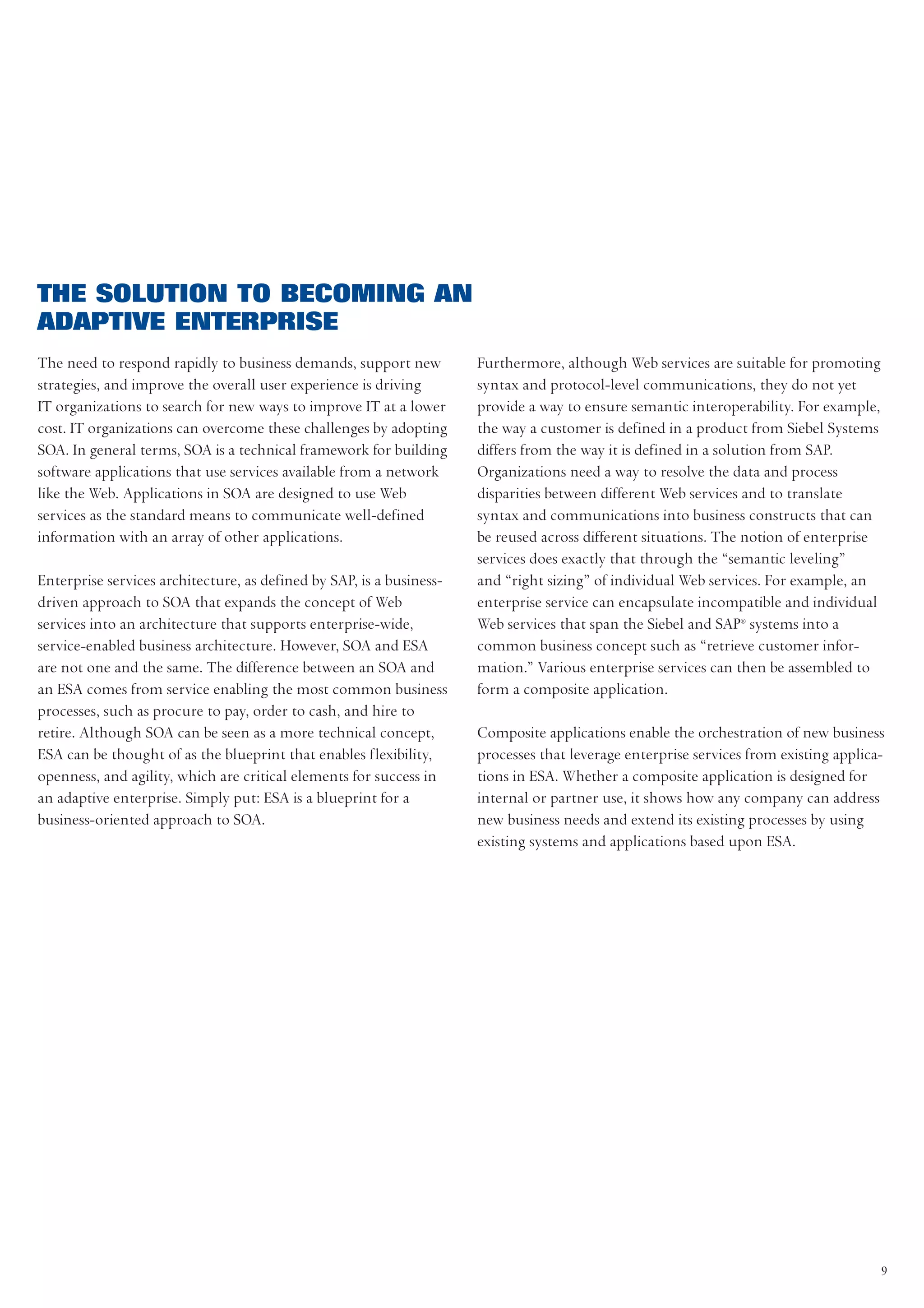 THE SOLUTION TO BECOMING AN
ADAPTIVE ENTERPRISE
The need to respond rapidly to business demands, support new          Furthermore, although Web services are suitable for promoting
strategies, and improve the overall user experience is driving        syntax and protocol-level communications, they do not yet
IT organizations to search for new ways to improve IT at a lower      provide a way to ensure semantic interoperability. For example,
cost. IT organizations can overcome these challenges by adopting      the way a customer is defined in a product from Siebel Systems
SOA. In general terms, SOA is a technical framework for building      differs from the way it is defined in a solution from SAP.
software applications that use services available from a network      Organizations need a way to resolve the data and process
like the Web. Applications in SOA are designed to use Web             disparities between different Web services and to translate
services as the standard means to communicate well-defined            syntax and communications into business constructs that can
information with an array of other applications.                      be reused across different situations. The notion of enterprise
                                                                      services does exactly that through the “semantic leveling”
Enterprise services architecture, as defined by SAP, is a business-   and “right sizing” of individual Web services. For example, an
driven approach to SOA that expands the concept of Web                enterprise service can encapsulate incompatible and individual
services into an architecture that supports enterprise-wide,          Web services that span the Siebel and SAP® systems into a
service-enabled business architecture. However, SOA and ESA           common business concept such as “retrieve customer infor-
are not one and the same. The difference between an SOA and           mation.” Various enterprise services can then be assembled to
an ESA comes from service enabling the most common business           form a composite application.
processes, such as procure to pay, order to cash, and hire to
retire. Although SOA can be seen as a more technical concept,         Composite applications enable the orchestration of new business
ESA can be thought of as the blueprint that enables flexibility,      processes that leverage enterprise services from existing applica-
openness, and agility, which are critical elements for success in     tions in ESA. Whether a composite application is designed for
an adaptive enterprise. Simply put: ESA is a blueprint for a          internal or partner use, it shows how any company can address
business-oriented approach to SOA.                                    new business needs and extend its existing processes by using
                                                                      existing systems and applications based upon ESA.




                                                                                                                                        9
 
