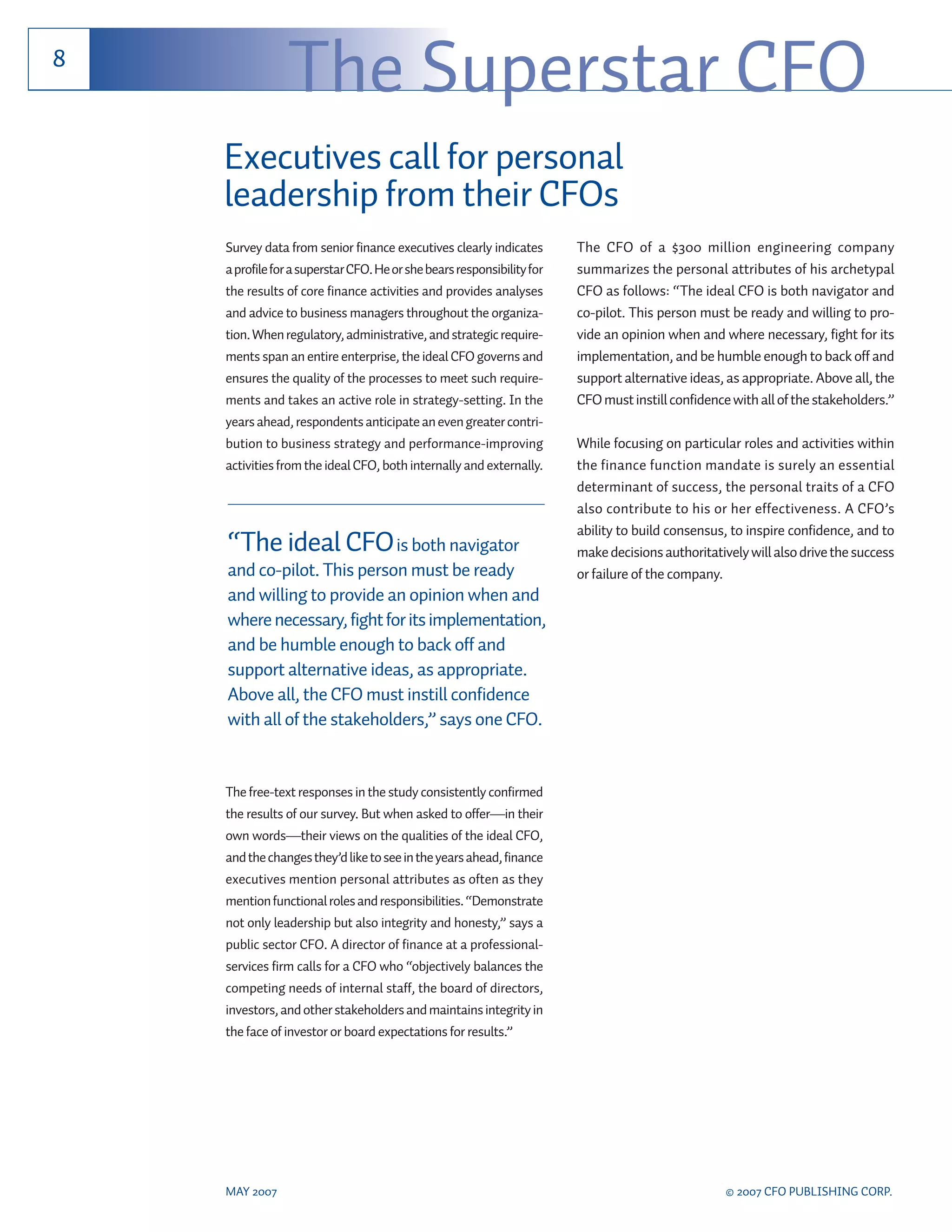 8
                The Superstar CFO
    Executives call for personal
    leadership from their CFOs
    Survey data from senior finance executives clearly indicates        The CFO of a $300 million engineering company
    a profile for a superstar CFO. He or she bears responsibility for   summarizes the personal attributes of his archetypal
    the results of core finance activities and provides analyses        CFO as follows: “The ideal CFO is both navigator and
    and advice to business managers throughout the organiza-            co-pilot. This person must be ready and willing to pro-
    tion. When regulatory, administrative, and strategic require-       vide an opinion when and where necessary, fight for its
    ments span an entire enterprise, the ideal CFO governs and          implementation, and be humble enough to back off and
    ensures the quality of the processes to meet such require-          support alternative ideas, as appropriate. Above all, the
    ments and takes an active role in strategy-setting. In the          CFO must instill confidence with all of the stakeholders.”
    years ahead, respondents anticipate an even greater contri-
    bution to business strategy and performance-improving               While focusing on particular roles and activities within
    activities from the ideal CFO, both internally and externally.      the finance function mandate is surely an essential
                                                                        determinant of success, the personal traits of a CFO
                                                                        also contribute to his or her effectiveness. A CFO’s
                                                                        ability to build consensus, to inspire confidence, and to
    “The ideal CFO is both navigator                                    make decisions authoritatively will also drive the success
    and co-pilot. This person must be ready                             or failure of the company.
    and willing to provide an opinion when and
    where necessary, fight for its implementation,
    and be humble enough to back off and
    support alternative ideas, as appropriate.
    Above all, the CFO must instill confidence
    with all of the stakeholders,” says one CFO.


    The free-text responses in the study consistently confirmed
    the results of our survey. But when asked to offer—in their
    own words—their views on the qualities of the ideal CFO,
    and the changes they’d like to see in the years ahead, finance
    executives mention personal attributes as often as they
    mention functional roles and responsibilities. “Demonstrate
    not only leadership but also integrity and honesty,” says a
    public sector CFO. A director of finance at a professional-
    services firm calls for a CFO who “objectively balances the
    competing needs of internal staff, the board of directors,
    investors, and other stakeholders and maintains integrity in
    the face of investor or board expectations for results.”




    MAY 2007                                                                                       © 2007 CFO PUBLISHING CORP.
 