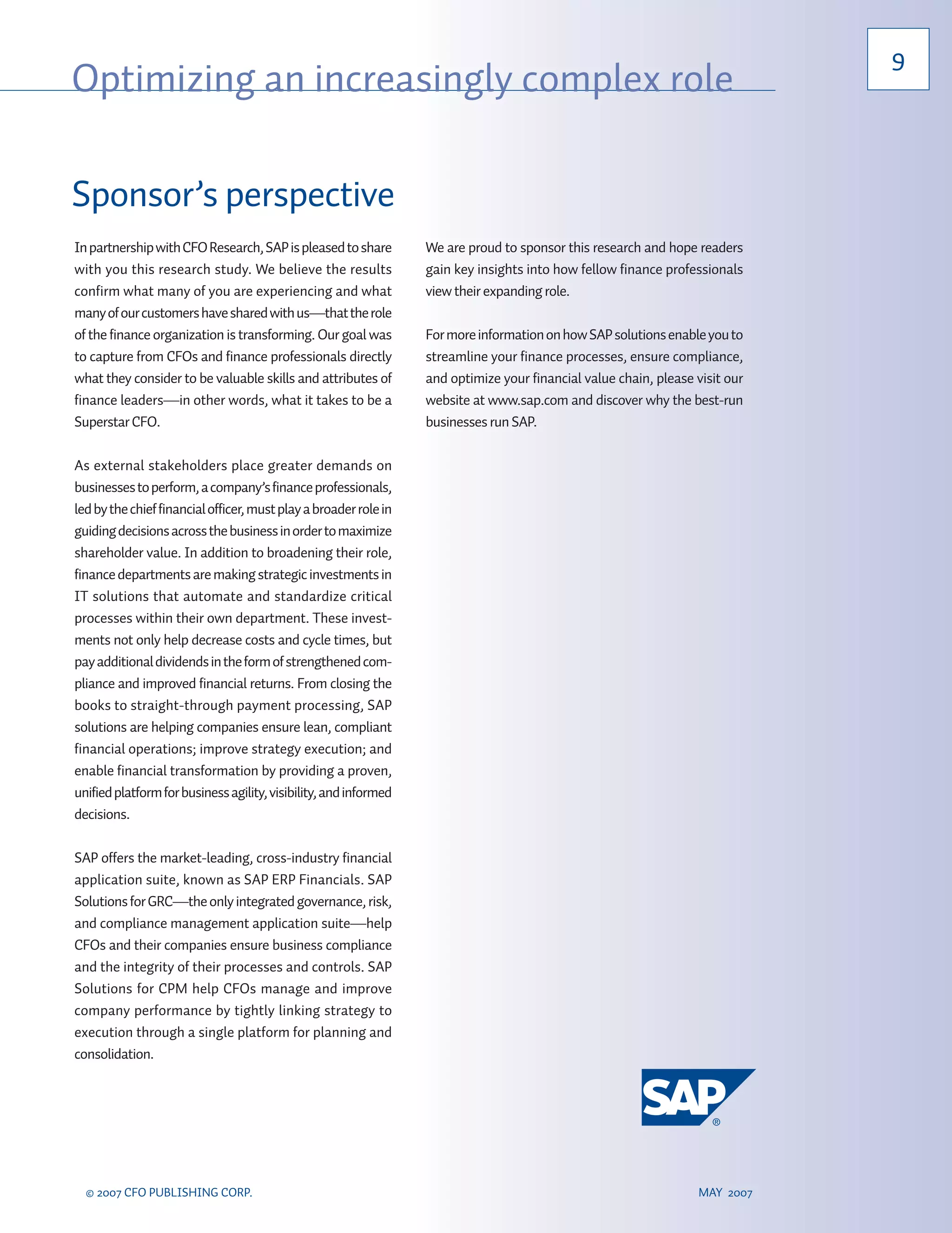 9
Optimizing an increasingly complex role

Sponsor’s perspective
In partnership with CFO Research, SAP is pleased to share         We are proud to sponsor this research and hope readers
with you this research study. We believe the results              gain key insights into how fellow finance professionals
confirm what many of you are experiencing and what                view their expanding role.
many of our customers have shared with us—that the role
of the finance organization is transforming. Our goal was         For more information on how SAP solutions enable you to
to capture from CFOs and finance professionals directly           streamline your finance processes, ensure compliance,
what they consider to be valuable skills and attributes of        and optimize your financial value chain, please visit our
finance leaders—in other words, what it takes to be a             website at www.sap.com and discover why the best-run
Superstar CFO.                                                    businesses run SAP.

As external stakeholders place greater demands on
businesses to perform, a company’s finance professionals,
led by the chief financial officer, must play a broader role in
guiding decisions across the business in order to maximize
shareholder value. In addition to broadening their role,
finance departments are making strategic investments in
IT solutions that automate and standardize critical
processes within their own department. These invest-
ments not only help decrease costs and cycle times, but
pay additional dividends in the form of strengthened com-
pliance and improved financial returns. From closing the
books to straight-through payment processing, SAP
solutions are helping companies ensure lean, compliant
financial operations; improve strategy execution; and
enable financial transformation by providing a proven,
unified platform for business agility, visibility, and informed
decisions.

SAP offers the market-leading, cross-industry financial
application suite, known as SAP ERP Financials. SAP
Solutions for GRC—the only integrated governance, risk,
and compliance management application suite—help
CFOs and their companies ensure business compliance
and the integrity of their processes and controls. SAP
Solutions for CPM help CFOs manage and improve
company performance by tightly linking strategy to
execution through a single platform for planning and
consolidation.




  © 2007 CFO PUBLISHING CORP.                                                                                     MAY 2007
 