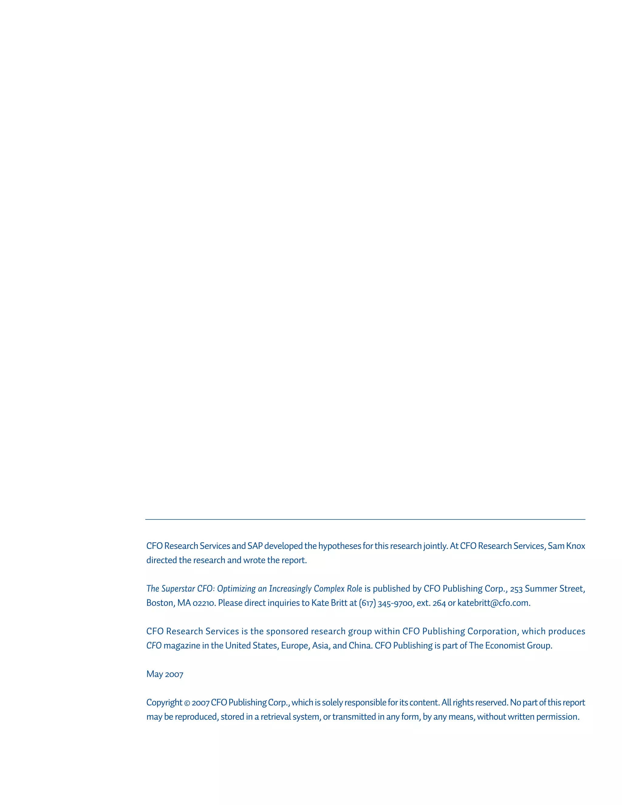CFO Research Services and SAP developed the hypotheses for this research jointly. At CFO Research Services, Sam Knox
directed the research and wrote the report.

The Superstar CFO: Optimizing an Increasingly Complex Role is published by CFO Publishing Corp., 253 Summer Street,
Boston, MA 02210. Please direct inquiries to Kate Britt at (617) 345-9700, ext. 264 or katebritt@cfo.com.

CFO Research Services is the sponsored research group within CFO Publishing Corporation, which produces
CFO magazine in the United States, Europe, Asia, and China. CFO Publishing is part of The Economist Group.

May 2007

Copyright © 2007 CFO Publishing Corp., which is solely responsible for its content. All rights reserved. No part of this report
may be reproduced, stored in a retrieval system, or transmitted in any form, by any means, without written permission.
 