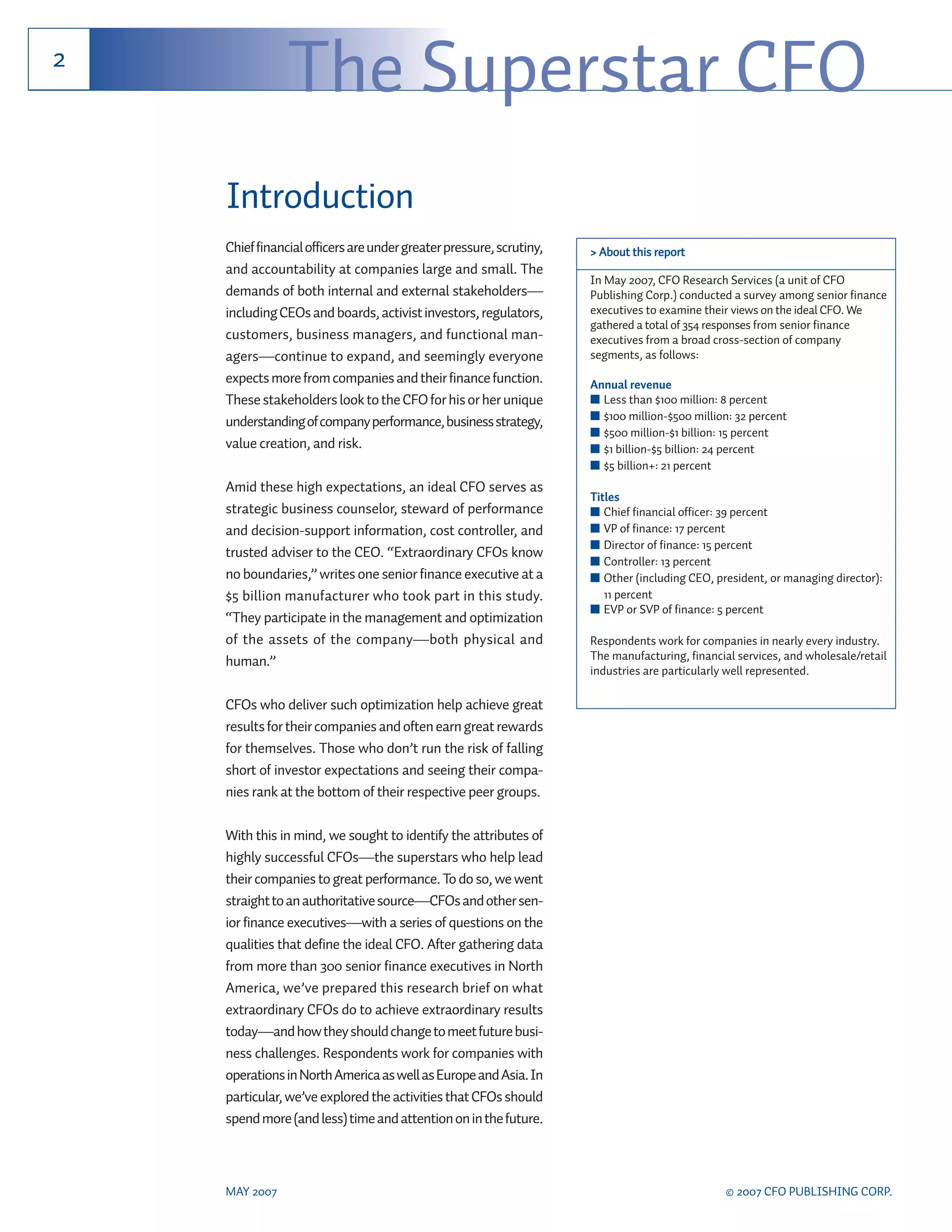 2
                The Superstar CFO
    Introduction
    Chief financial officers are under greater pressure, scrutiny,   > About this report
    and accountability at companies large and small. The
                                                                     In May 2007, CFO Research Services (a unit of CFO
    demands of both internal and external stakeholders—              Publishing Corp.) conducted a survey among senior finance
    including CEOs and boards, activist investors, regulators,       executives to examine their views on the ideal CFO. We
                                                                     gathered a total of 354 responses from senior finance
    customers, business managers, and functional man-                executives from a broad cross-section of company
    agers—continue to expand, and seemingly everyone                 segments, as follows:
    expects more from companies and their finance function.          Annual revenue
    These stakeholders look to the CFO for his or her unique         ■ Less than $100 million: 8 percent
    understanding of company performance, business strategy,         ■ $100 million-$500 million: 32 percent
                                                                     ■ $500 million-$1 billion: 15 percent
    value creation, and risk.                                        ■ $1 billion-$5 billion: 24 percent
                                                                     ■ $5 billion+: 21 percent
    Amid these high expectations, an ideal CFO serves as
                                                                     Titles
    strategic business counselor, steward of performance             ■ Chief financial officer: 39 percent
    and decision-support information, cost controller, and           ■ VP of finance: 17 percent
                                                                     ■ Director of finance: 15 percent
    trusted adviser to the CEO. “Extraordinary CFOs know
                                                                     ■ Controller: 13 percent
    no boundaries,” writes one senior finance executive at a         ■ Other (including CEO, president, or managing director):
    $5 billion manufacturer who took part in this study.                11 percent
                                                                     ■ EVP or SVP of finance: 5 percent
    “They participate in the management and optimization
    of the assets of the company—both physical and                   Respondents work for companies in nearly every industry.
    human.”                                                          The manufacturing, financial services, and wholesale/retail
                                                                     industries are particularly well represented.

    CFOs who deliver such optimization help achieve great
    results for their companies and often earn great rewards
    for themselves. Those who don’t run the risk of falling
    short of investor expectations and seeing their compa-
    nies rank at the bottom of their respective peer groups.

    With this in mind, we sought to identify the attributes of
    highly successful CFOs—the superstars who help lead
    their companies to great performance. To do so, we went
    straight to an authoritative source—CFOs and other sen-
    ior finance executives—with a series of questions on the
    qualities that define the ideal CFO. After gathering data
    from more than 300 senior finance executives in North
    America, we’ve prepared this research brief on what
    extraordinary CFOs do to achieve extraordinary results
    today—and how they should change to meet future busi-
    ness challenges. Respondents work for companies with
    operations in North America as well as Europe and Asia. In
    particular, we’ve explored the activities that CFOs should
    spend more (and less) time and attention on in the future.



    MAY 2007                                                                                   © 2007 CFO PUBLISHING CORP.
 