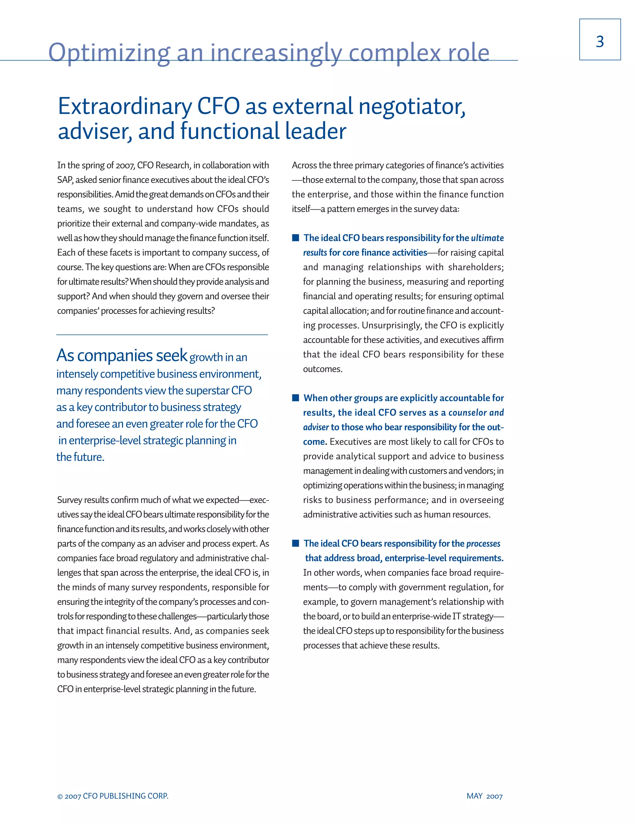 3
Optimizing an increasingly complex role
Extraordinary CFO as external negotiator,
adviser, and functional leader
In the spring of 2007, CFO Research, in collaboration with       Across the three primary categories of finance’s activities
SAP, asked senior finance executives about the ideal CFO’s       —those external to the company, those that span across
responsibilities. Amid the great demands on CFOs and their       the enterprise, and those within the finance function
teams, we sought to understand how CFOs should                   itself—a pattern emerges in the survey data:
prioritize their external and company-wide mandates, as
well as how they should manage the finance function itself.      ■ The ideal CFO bears responsibility for the ultimate
Each of these facets is important to company success, of           results for core finance activities—for raising capital
course. The key questions are: When are CFOs responsible           and managing relationships with shareholders;
for ultimate results? When should they provide analysis and        for planning the business, measuring and reporting
support? And when should they govern and oversee their             financial and operating results; for ensuring optimal
companies’ processes for achieving results?                        capital allocation; and for routine finance and account-
                                                                   ing processes. Unsurprisingly, the CFO is explicitly
                                                                   accountable for these activities, and executives affirm
As companies seek growth in an                                     that the ideal CFO bears responsibility for these
                                                                   outcomes.
intensely competitive business environment,
many respondents view the superstar CFO
                                                                 ■ When other groups are explicitly accountable for
as a key contributor to business strategy                          results, the ideal CFO serves as a counselor and
and foresee an even greater role for the CFO                       adviser to those who bear responsibility for the out-
 in enterprise-level strategic planning in                         come. Executives are most likely to call for CFOs to
the future.                                                        provide analytical support and advice to business
                                                                   management in dealing with customers and vendors; in
                                                                   optimizing operations within the business; in managing
Survey results confirm much of what we expected—exec-              risks to business performance; and in overseeing
utives say the ideal CFO bears ultimate responsibility for the     administrative activities such as human resources.
finance function and its results, and works closely with other
parts of the company as an adviser and process expert. As        ■ The ideal CFO bears responsibility for the processes
companies face broad regulatory and administrative chal-            that address broad, enterprise-level requirements.
lenges that span across the enterprise, the ideal CFO is, in       In other words, when companies face broad require-
the minds of many survey respondents, responsible for              ments—to comply with government regulation, for
ensuring the integrity of the company’s processes and con-         example, to govern management’s relationship with
trols for responding to these challenges—particularly those        the board, or to build an enterprise-wide IT strategy—
that impact financial results. And, as companies seek              the ideal CFO steps up to responsibility for the business
growth in an intensely competitive business environment,           processes that achieve these results.
many respondents view the ideal CFO as a key contributor
to business strategy and foresee an even greater role for the
CFO in enterprise-level strategic planning in the future.




© 2007 CFO PUBLISHING CORP.                                                                                      MAY 2007
 