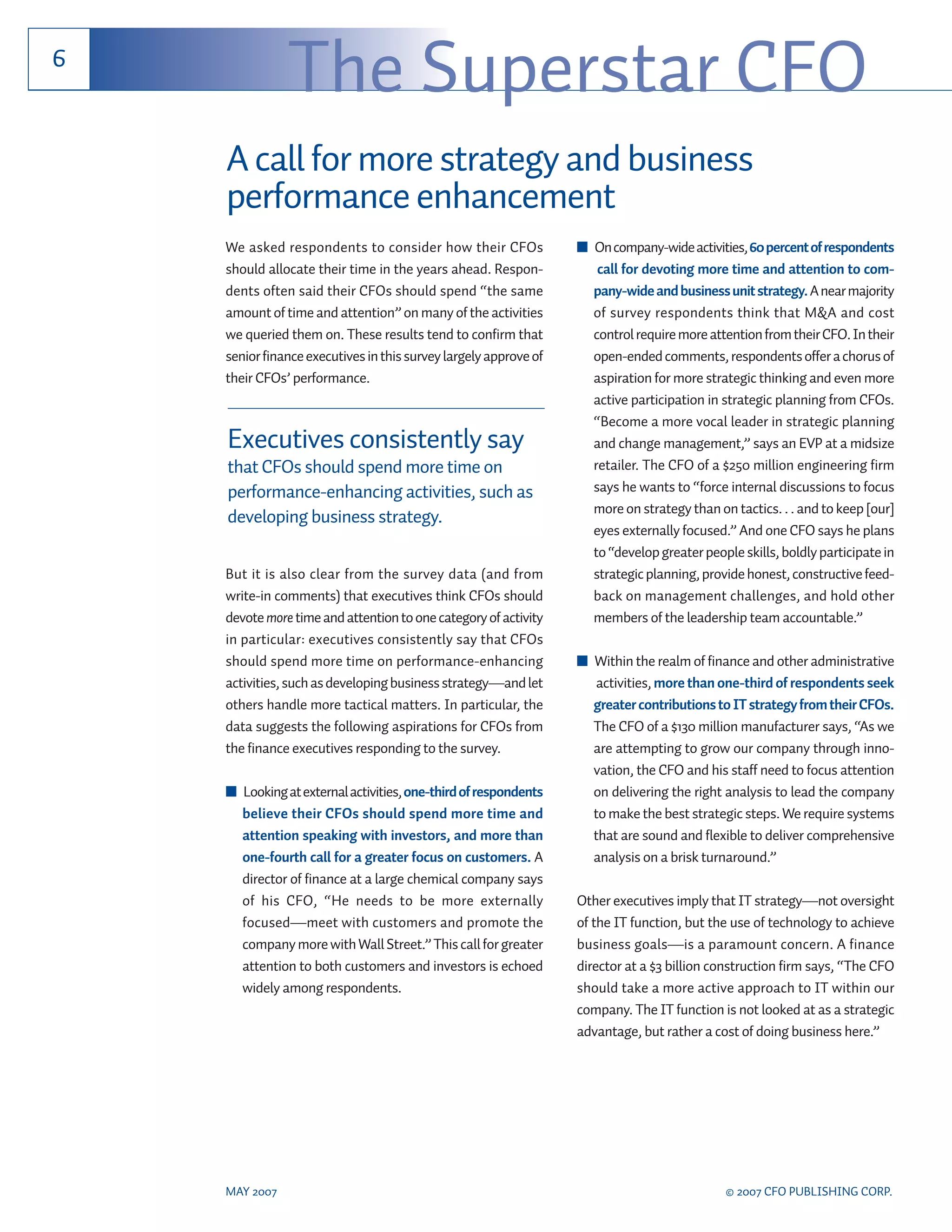 6
               The Superstar CFO
    A call for more strategy and business
    performance enhancement
    We asked respondents to consider how their CFOs               ■ On company-wide activities, 60 percent of respondents
    should allocate their time in the years ahead. Respon-           call for devoting more time and attention to com-
    dents often said their CFOs should spend “the same              pany-wide and business unit strategy. A near majority
    amount of time and attention” on many of the activities         of survey respondents think that M&A and cost
    we queried them on. These results tend to confirm that          control require more attention from their CFO. In their
    senior finance executives in this survey largely approve of     open-ended comments, respondents offer a chorus of
    their CFOs’ performance.                                        aspiration for more strategic thinking and even more
                                                                    active participation in strategic planning from CFOs.
                                                                    “Become a more vocal leader in strategic planning
    Executives consistently say                                     and change management,” says an EVP at a midsize
    that CFOs should spend more time on                             retailer. The CFO of a $250 million engineering firm
    performance-enhancing activities, such as                       says he wants to “force internal discussions to focus
                                                                    more on strategy than on tactics. . . and to keep [our]
    developing business strategy.
                                                                    eyes externally focused.” And one CFO says he plans
                                                                    to “develop greater people skills, boldly participate in
    But it is also clear from the survey data (and from             strategic planning, provide honest, constructive feed-
    write-in comments) that executives think CFOs should            back on management challenges, and hold other
    devote more time and attention to one category of activity      members of the leadership team accountable.”
    in particular: executives consistently say that CFOs
    should spend more time on performance-enhancing               ■ Within the realm of finance and other administrative
    activities, such as developing business strategy—and let         activities, more than one-third of respondents seek
    others handle more tactical matters. In particular, the         greater contributions to IT strategy from their CFOs.
    data suggests the following aspirations for CFOs from           The CFO of a $130 million manufacturer says, “As we
    the finance executives responding to the survey.                are attempting to grow our company through inno-
                                                                    vation, the CFO and his staff need to focus attention
    ■ Looking at external activities, one-third of respondents      on delivering the right analysis to lead the company
      believe their CFOs should spend more time and                 to make the best strategic steps. We require systems
      attention speaking with investors, and more than              that are sound and flexible to deliver comprehensive
      one-fourth call for a greater focus on customers. A           analysis on a brisk turnaround.”
      director of finance at a large chemical company says
      of his CFO, “He needs to be more externally                 Other executives imply that IT strategy—not oversight
      focused—meet with customers and promote the                 of the IT function, but the use of technology to achieve
      company more with Wall Street.” This call for greater       business goals—is a paramount concern. A finance
      attention to both customers and investors is echoed         director at a $3 billion construction firm says, “The CFO
      widely among respondents.                                   should take a more active approach to IT within our
                                                                  company. The IT function is not looked at as a strategic
                                                                  advantage, but rather a cost of doing business here.”




    MAY 2007                                                                                 © 2007 CFO PUBLISHING CORP.
 