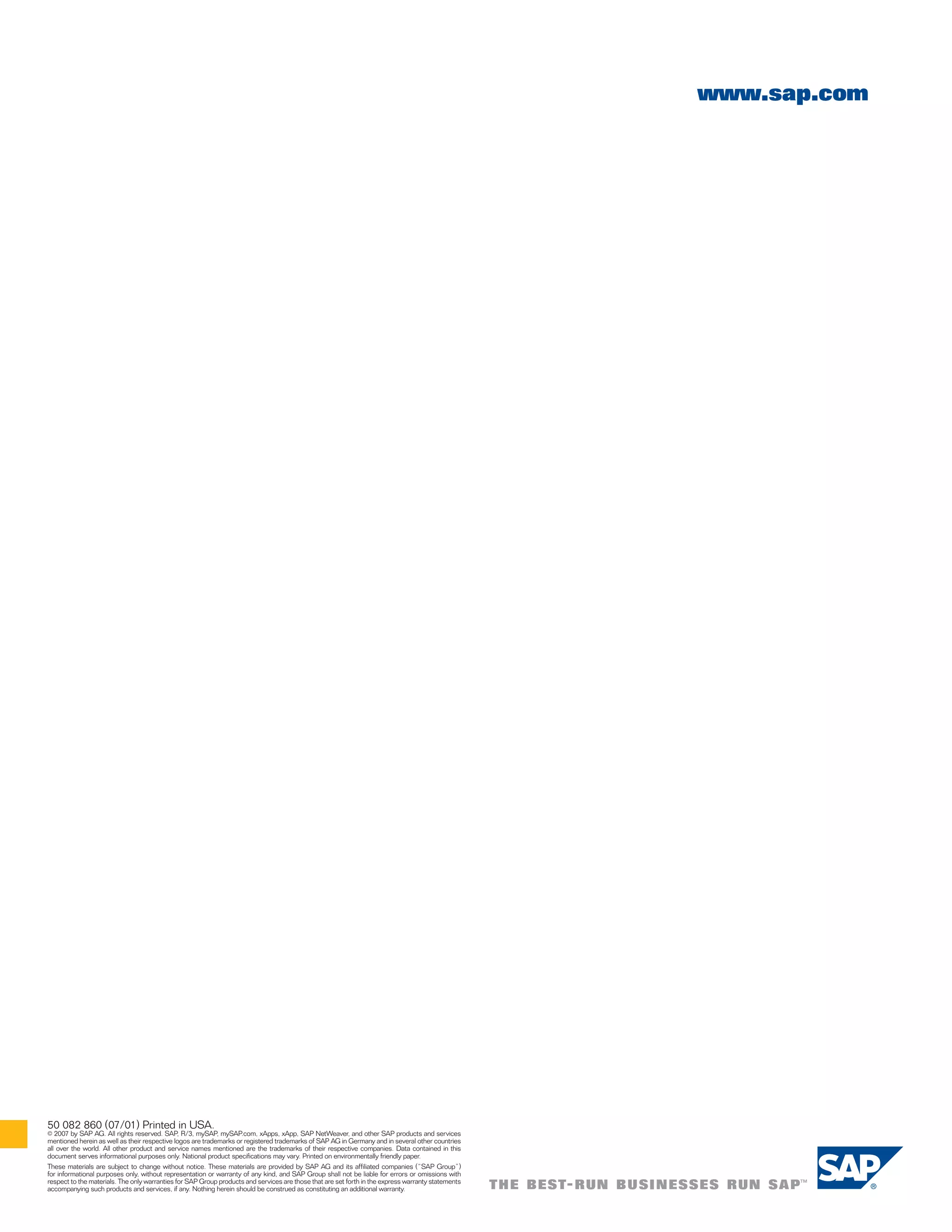 www.sap.com




50 082 860 (07/01) Printed in USA.
   2007 by SAP AG. All rights reserved. SAP, R/3, mySAP, mySAP.com, xApps, xApp, SAP NetWeaver, and other SAP products and services
©
mentioned herein as well as their respective logos are trademarks or registered trademarks of SAP AG in Germany and in several other countries
all over the world. All other product and service names mentioned are the trademarks of their respective companies. Data contained in this
document serves informational purposes only. National product specifications may vary. Printed on environmentally friendly paper.
These materials are subject to change without notice. These materials are provided by SAP AG and its affiliated companies (“SAP Group”)
for informational purposes only, without representation or warranty of any kind, and SAP Group shall not be liable for errors or omissions with
respect to the materials. The only warranties for SAP Group products and services are those that are set forth in the express warranty statements
accompanying such products and services, if any. Nothing herein should be construed as constituting an additional warranty.
 