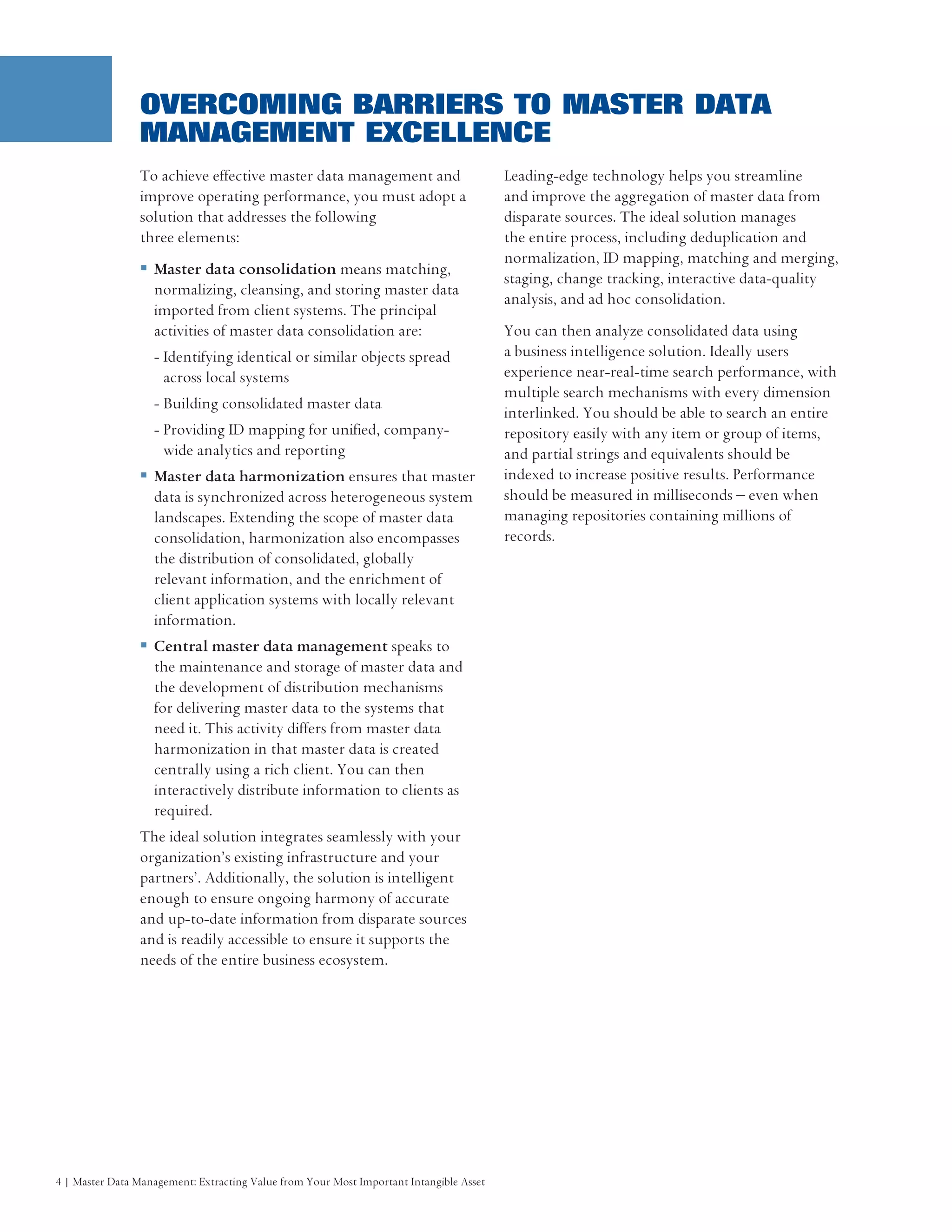OVERCOMING BARRIERS TO MASTER DATA
                MANAGEMENT EXCELLENCE
                To achieve effective master data management and                          Leading-edge technology helps you streamline
                improve operating performance, you must adopt a                          and improve the aggregation of master data from
                solution that addresses the following                                    disparate sources. The ideal solution manages
                three elements:                                                          the entire process, including deduplication and
                                                                                         normalization, ID mapping, matching and merging,
                   Master data consolidation means matching,
                                                                                         staging, change tracking, interactive data-quality
                   normalizing, cleansing, and storing master data
                                                                                         analysis, and ad hoc consolidation.
                   imported from client systems. The principal
                   activities of master data consolidation are:                          You can then analyze consolidated data using
                   - Identifying identical or similar objects spread                     a business intelligence solution. Ideally users
                     across local systems                                                experience near-real-time search performance, with
                                                                                         multiple search mechanisms with every dimension
                   - Building consolidated master data
                                                                                         interlinked. You should be able to search an entire
                   - Providing ID mapping for unified, company-                          repository easily with any item or group of items,
                     wide analytics and reporting                                        and partial strings and equivalents should be
                   Master data harmonization ensures that master                         indexed to increase positive results. Performance
                   data is synchronized across heterogeneous system                      should be measured in milliseconds – even when
                   landscapes. Extending the scope of master data                        managing repositories containing millions of
                   consolidation, harmonization also encompasses                         records.
                   the distribution of consolidated, globally
                   relevant information, and the enrichment of
                   client application systems with locally relevant
                   information.
                   Central master data management speaks to
                   the maintenance and storage of master data and
                   the development of distribution mechanisms
                   for delivering master data to the systems that
                   need it. This activity differs from master data
                   harmonization in that master data is created
                   centrally using a rich client. You can then
                   interactively distribute information to clients as
                   required.
                The ideal solution integrates seamlessly with your
                organization’s existing infrastructure and your
                partners’. Additionally, the solution is intelligent
                enough to ensure ongoing harmony of accurate
                and up-to-date information from disparate sources
                and is readily accessible to ensure it supports the
                needs of the entire business ecosystem.




4 | Master Data Management: Extracting Value from Your Most Important Intangible Asset
 