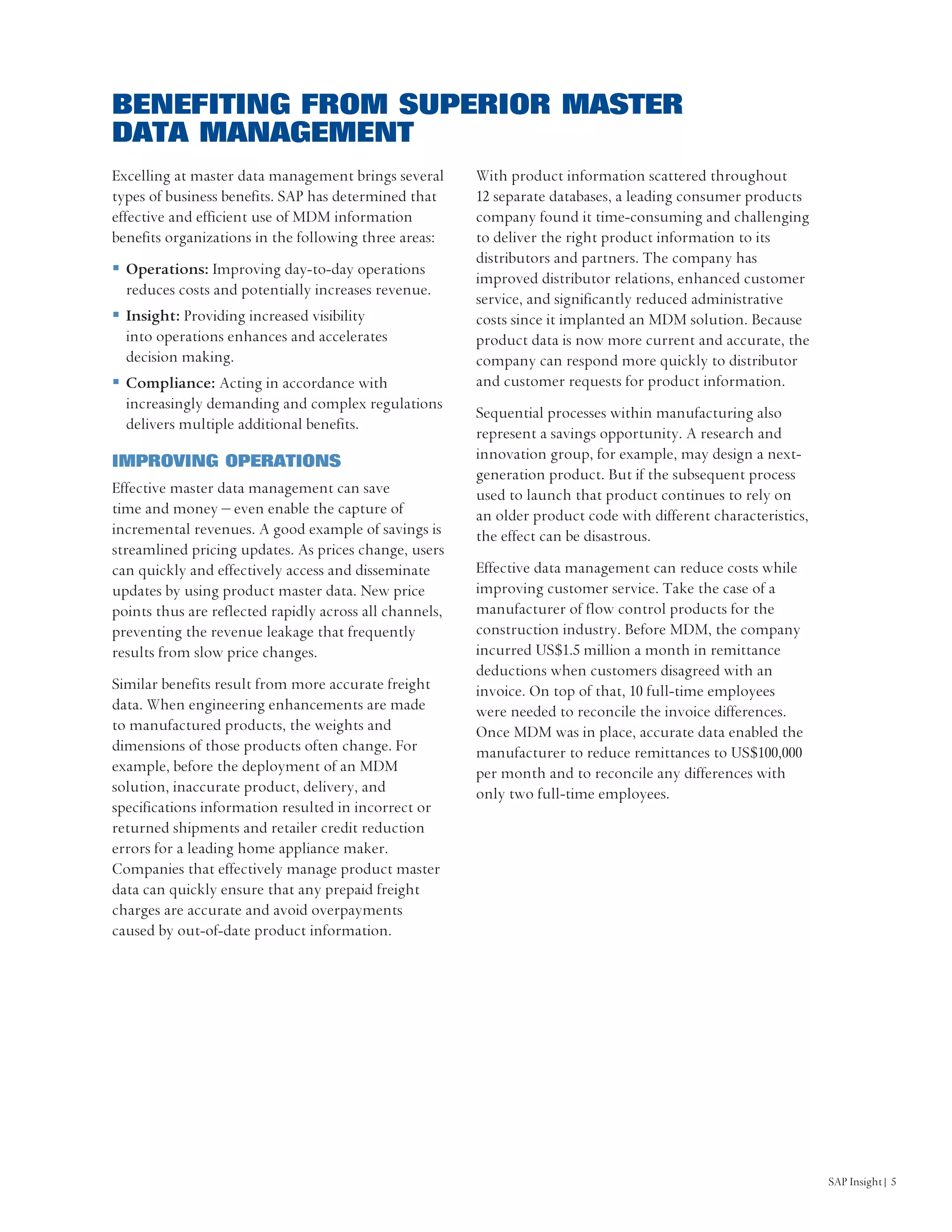 BENEFITING FROM SUPERIOR MASTER
DATA MANAGEMENT
Excelling at master data management brings several       With product information scattered throughout
types of business benefits. SAP has determined that      12 separate databases, a leading consumer products
effective and efficient use of MDM information           company found it time-consuming and challenging
benefits organizations in the following three areas:     to deliver the right product information to its
                                                         distributors and partners. The company has
  Operations: Improving day-to-day operations
                                                         improved distributor relations, enhanced customer
  reduces costs and potentially increases revenue.
                                                         service, and significantly reduced administrative
  Insight: Providing increased visibility                costs since it implanted an MDM solution. Because
  into operations enhances and accelerates               product data is now more current and accurate, the
  decision making.                                       company can respond more quickly to distributor
  Compliance: Acting in accordance with                  and customer requests for product information.
  increasingly demanding and complex regulations
                                                         Sequential processes within manufacturing also
  delivers multiple additional benefits.
                                                         represent a savings opportunity. A research and
IMPROVING OPERATIONS                                     innovation group, for example, may design a next-
                                                         generation product. But if the subsequent process
Effective master data management can save                used to launch that product continues to rely on
time and money – even enable the capture of              an older product code with different characteristics,
incremental revenues. A good example of savings is       the effect can be disastrous.
streamlined pricing updates. As prices change, users
can quickly and effectively access and disseminate       Effective data management can reduce costs while
updates by using product master data. New price          improving customer service. Take the case of a
points thus are reflected rapidly across all channels,   manufacturer of flow control products for the
preventing the revenue leakage that frequently           construction industry. Before MDM, the company
results from slow price changes.                         incurred US$1.5 million a month in remittance
                                                         deductions when customers disagreed with an
Similar benefits result from more accurate freight       invoice. On top of that, 10 full-time employees
data. When engineering enhancements are made             were needed to reconcile the invoice differences.
to manufactured products, the weights and                Once MDM was in place, accurate data enabled the
dimensions of those products often change. For           manufacturer to reduce remittances to US$100,000
example, before the deployment of an MDM                 per month and to reconcile any differences with
solution, inaccurate product, delivery, and              only two full-time employees.
specifications information resulted in incorrect or
returned shipments and retailer credit reduction
errors for a leading home appliance maker.
Companies that effectively manage product master
data can quickly ensure that any prepaid freight
charges are accurate and avoid overpayments
caused by out-of-date product information.




                                                                                                                 SAP Insight| 5
 
