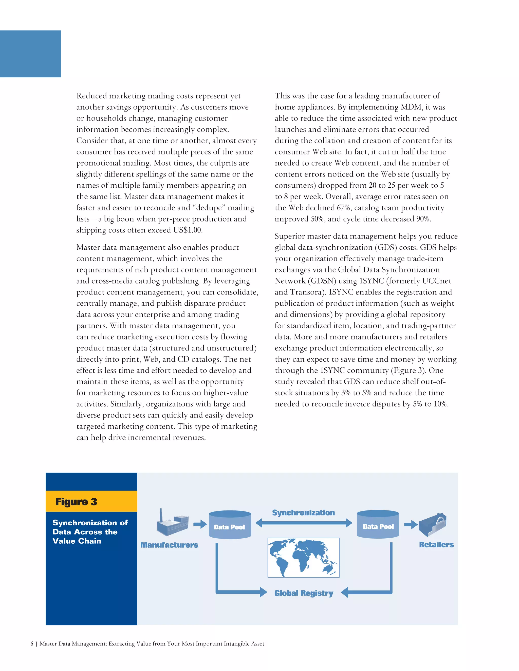 Reduced marketing mailing costs represent yet                            This was the case for a leading manufacturer of
                another savings opportunity. As customers move                           home appliances. By implementing MDM, it was
                or households change, managing customer                                  able to reduce the time associated with new product
                information becomes increasingly complex.                                launches and eliminate errors that occurred
                Consider that, at one time or another, almost every                      during the collation and creation of content for its
                consumer has received multiple pieces of the same                        consumer Web site. In fact, it cut in half the time
                promotional mailing. Most times, the culprits are                        needed to create Web content, and the number of
                slightly different spellings of the same name or the                     content errors noticed on the Web site (usually by
                names of multiple family members appearing on                            consumers) dropped from 20 to 25 per week to 5
                the same list. Master data management makes it                           to 8 per week. Overall, average error rates seen on
                faster and easier to reconcile and “dedupe” mailing                      the Web declined 67%, catalog team productivity
                lists – a big boon when per-piece production and                         improved 50%, and cycle time decreased 90%.
                shipping costs often exceed US$1.00.
                                                                                         Superior master data management helps you reduce
                Master data management also enables product                              global data-synchronization (GDS) costs. GDS helps
                content management, which involves the                                   your organization effectively manage trade-item
                requirements of rich product content management                          exchanges via the Global Data Synchronization
                and cross-media catalog publishing. By leveraging                        Network (GDSN) using 1SYNC (formerly UCCnet
                product content management, you can consolidate,                         and Transora). 1SYNC enables the registration and
                centrally manage, and publish disparate product                          publication of product information (such as weight
                data across your enterprise and among trading                            and dimensions) by providing a global repository
                partners. With master data management, you                               for standardized item, location, and trading-partner
                can reduce marketing execution costs by flowing                          data. More and more manufacturers and retailers
                product master data (structured and unstructured)                        exchange product information electronically, so
                directly into print, Web, and CD catalogs. The net                       they can expect to save time and money by working
                effect is less time and effort needed to develop and                     through the 1SYNC community (Figure 3). One
                maintain these items, as well as the opportunity                         study revealed that GDS can reduce shelf out-of-
                for marketing resources to focus on higher-value                         stock situations by 3% to 5% and reduce the time
                activities. Similarly, organizations with large and                      needed to reconcile invoice disputes by 5% to 10%.
                diverse product sets can quickly and easily develop
                targeted marketing content. This type of marketing
                can help drive incremental revenues.




         Figure 3
                                                                                         Synchronization
        Synchronization of                                                                                        Data Pool
                                                                   Data Pool
        Data Across the
        Value Chain                                                                                                               Retailers
                                        Manufacturers




                                                                                         Global Registry




6 | Master Data Management: Extracting Value from Your Most Important Intangible Asset
 
